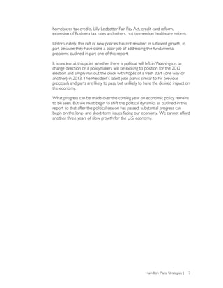 homebuyer tax credits, Lilly Ledbetter Fair Pay Act, credit card reform,
extension of Bush-era tax rates and others, not to mention healthcare reform.

Unfortunately, this raft of new policies has not resulted in sufficient growth, in
part because they have done a poor job of addressing the fundamental
problems outlined in part one of this report.

It is unclear at this point whether there is political will left in Washington to
change direction or if policymakers will be looking to position for the 2012
election and simply run out the clock with hopes of a fresh start (one way or
another) in 2013. The President’s latest jobs plan is similar to his previous
proposals and parts are likely to pass, but unlikely to have the desired impact on
the economy.

What progress can be made over the coming year on economic policy remains
to be seen. But we must begin to shift the political dynamics as outlined in this
report so that after the political season has passed, substantial progress can
begin on the long- and short-term issues facing our economy. We cannot afford
another three years of slow growth for the U.S. economy.




                                                         Hamilton Place Strategies |   7
 