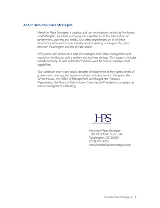 About	
  Hamilton	
  Place	
  Strategies	
  

            Hamilton Place Strategies is a policy and communications consulting firm based
            in Washington. As a firm, our focus and expertise lie at the intersection of
            government, business and media. Our deep experiences on all of these
            dimensions allow us to serve industry leaders seeking to navigate the paths
            between Washington and the private sector.

            HPS works with clients on a host of challenges, from crisis management and
            reputation building to policy analysis and business strategy. Our support includes
            outside advisory, as well as transformational work to directly improve client
            capabilities.

            Our collective prior work entails decades of experience at the highest levels of
            government, business and communications, including work in Congress, the
            White House, the Office of Management and Budget, the Treasury
            Department, the Financial Crisis Inquiry Commission, Presidential campaigns as
            well as management consulting.




                                                       Hamilton Place Strategies
                                                       1501 M St NW, Suite 350
                                                       Washington, DC 20005
                                                       (202) 822-1205
                                                       www.hamiltonplacestrategies.com




                                                                   Hamilton Place Strategies |   8
 