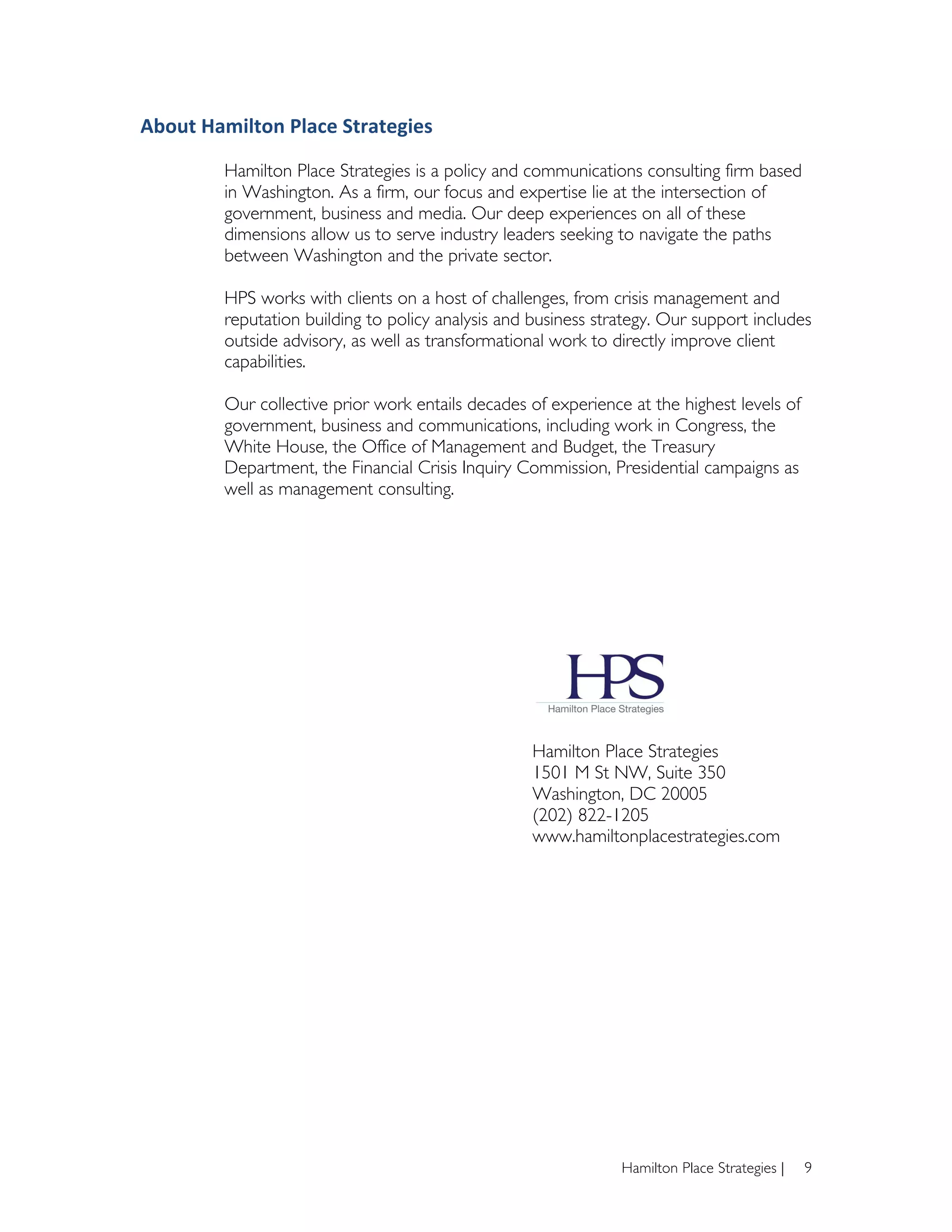 About	
  Hamilton	
  Place	
  Strategies	
  

            Hamilton Place Strategies is a policy and communications consulting firm based
            in Washington. As a firm, our focus and expertise lie at the intersection of
            government, business and media. Our deep experiences on all of these
            dimensions allow us to serve industry leaders seeking to navigate the paths
            between Washington and the private sector.

            HPS works with clients on a host of challenges, from crisis management and
            reputation building to policy analysis and business strategy. Our support includes
            outside advisory, as well as transformational work to directly improve client
            capabilities.

            Our collective prior work entails decades of experience at the highest levels of
            government, business and communications, including work in Congress, the
            White House, the Office of Management and Budget, the Treasury
            Department, the Financial Crisis Inquiry Commission, Presidential campaigns as
            well as management consulting.




                                                       Hamilton Place Strategies
                                                       1501 M St NW, Suite 350
                                                       Washington, DC 20005
                                                       (202) 822-1205
                                                       www.hamiltonplacestrategies.com




                                                                   Hamilton Place Strategies |   9
 