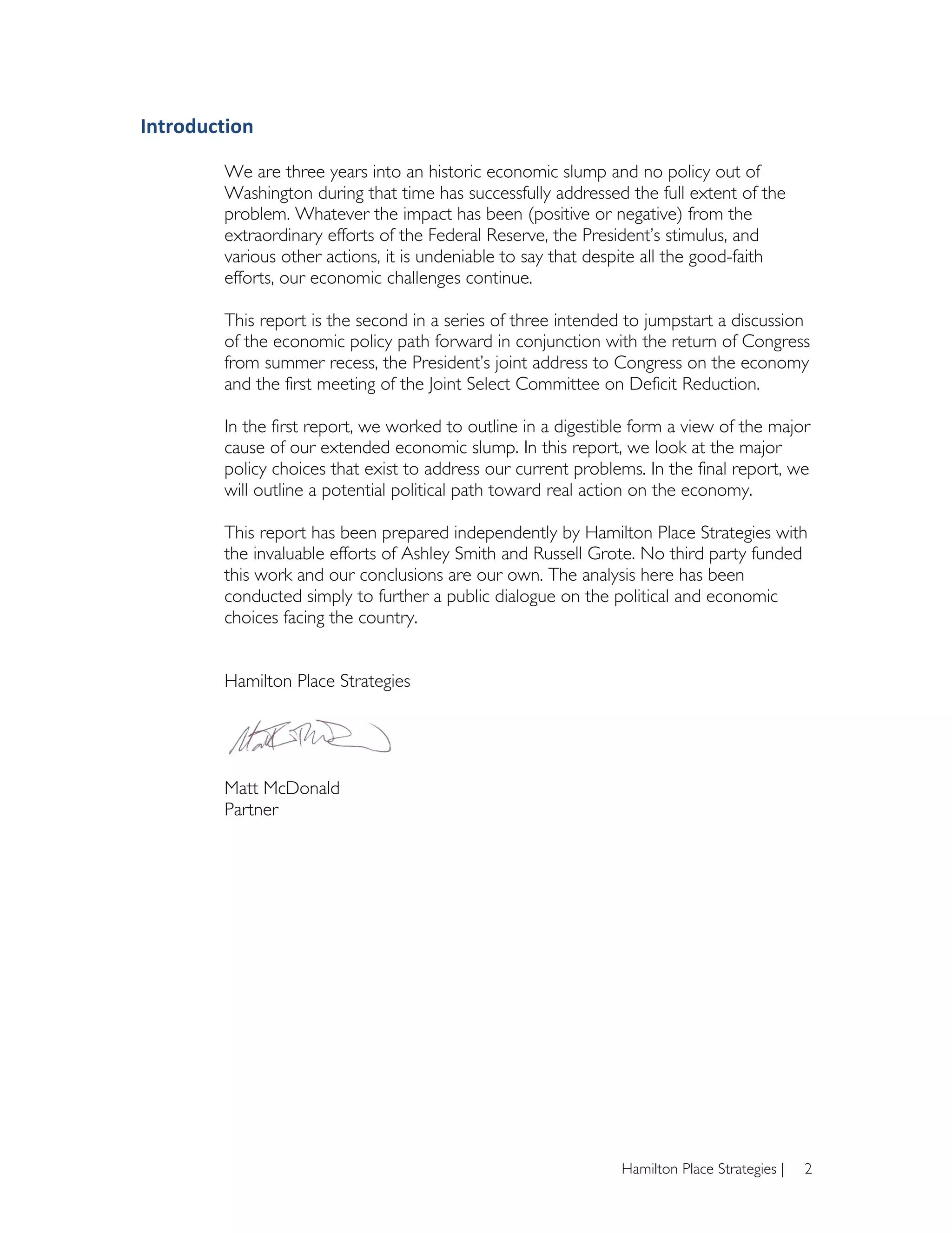 Introduction	
  
	
  
           We are three years into an historic economic slump and no policy out of
           Washington during that time has successfully addressed the full extent of the
           problem. Whatever the impact has been (positive or negative) from the
           extraordinary efforts of the Federal Reserve, the President’s stimulus, and
           various other actions, it is undeniable to say that despite all the good-faith
           efforts, our economic challenges continue.

           This report is the second in a series of three intended to jumpstart a discussion
           of the economic policy path forward in conjunction with the return of Congress
           from summer recess, the President’s joint address to Congress on the economy
           and the first meeting of the Joint Select Committee on Deficit Reduction.

           In the first report, we worked to outline in a digestible form a view of the major
           cause of our extended economic slump. In this report, we look at the major
           policy choices that exist to address our current problems. In the final report, we
           will outline a potential political path toward real action on the economy.

           This report has been prepared independently by Hamilton Place Strategies with
           the invaluable efforts of Ashley Smith and Russell Grote. No third party funded
           this work and our conclusions are our own. The analysis here has been
           conducted simply to further a public dialogue on the political and economic
           choices facing the country.


           Hamilton Place Strategies




           Matt McDonald
           Partner




                                                                  Hamilton Place Strategies |   2
 
