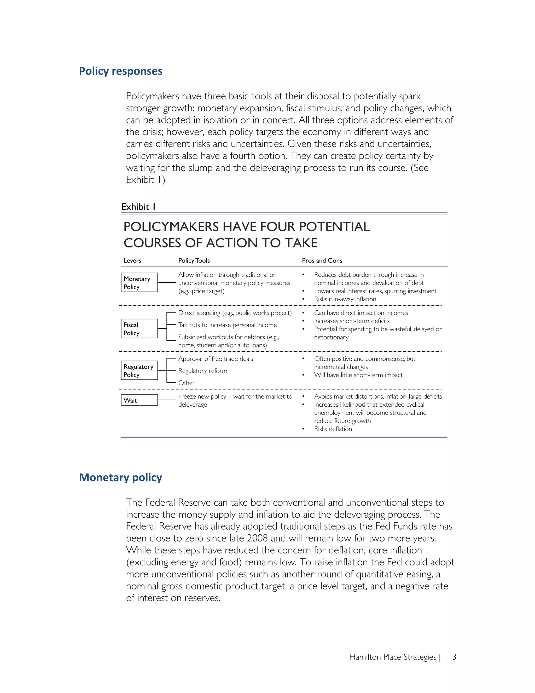 Policy	
  responses	
  

                Policymakers have three basic tools at their disposal to potentially spark
                stronger growth: monetary expansion, fiscal stimulus, and policy changes, which
                can be adopted in isolation or in concert. All three options address elements of
                the crisis; however, each policy targets the economy in different ways and
                carries different risks and uncertainties. Given these risks and uncertainties,
                policymakers also have a fourth option. They can create policy certainty by
                waiting for the slump and the deleveraging process to run its course. (See
                Exhibit 1)
        	
  
               Exhibit!1 !

               POLICYMAKERS HAVE FOUR POTENTIAL
               COURSES OF ACTION TO TAKE !
               Levers!       Policy Tools!                                   Pros and Cons!

                             Allow inﬂation through traditional or           •    Reduces debt burden through increase in
               Monetary "
                             unconventional monetary policy measures              nominal incomes and devaluation of debt!
               Policy!
                             (e.g., price target)!                           •    Lowers real interest rates, spurring investment!
                                                                             •    Risks run-away inﬂation!

                             Direct spending (e.g., public works project)!   •    Can have direct impact on incomes!
                                                                             •    Increases short-term deﬁcits!
               Fiscal "      Tax cuts to increase personal income!
                                                                             •    Potential for spending to be wasteful, delayed or
               Policy!
                             Subsidized workouts for debtors (e.g.,               distortionary!
                             home, student and/or auto loans)!

                             Approval of free trade deals!                   •    Often positive and commonsense, but
               Regulatory                                                         incremental changes!
                             Regulatory reform!
               Policy!                                                       •    Will have little short-term impact!
                             Other!
                             Freeze new policy – wait for the market to      •    Avoids market distortions, inﬂation, large deﬁcits!
               Wait!
                             deleverage!                                     •    Increases likelihood that extended cyclical
                                                                                  unemployment will become structural and
                                                                                  reduce future growth!
                                                                             •    Risks deﬂation!




Monetary	
  policy	
  

                The Federal Reserve can take both conventional and unconventional steps to
                increase the money supply and inflation to aid the deleveraging process. The
                Federal Reserve has already adopted traditional steps as the Fed Funds rate has
                been close to zero since late 2008 and will remain low for two more years.
                While these steps have reduced the concern for deflation, core inflation
                (excluding energy and food) remains low. To raise inflation the Fed could adopt
                more unconventional policies such as another round of quantitative easing, a
                nominal gross domestic product target, a price level target, and a negative rate
                of interest on reserves.




                                                                                               Hamilton Place Strategies |              3
 