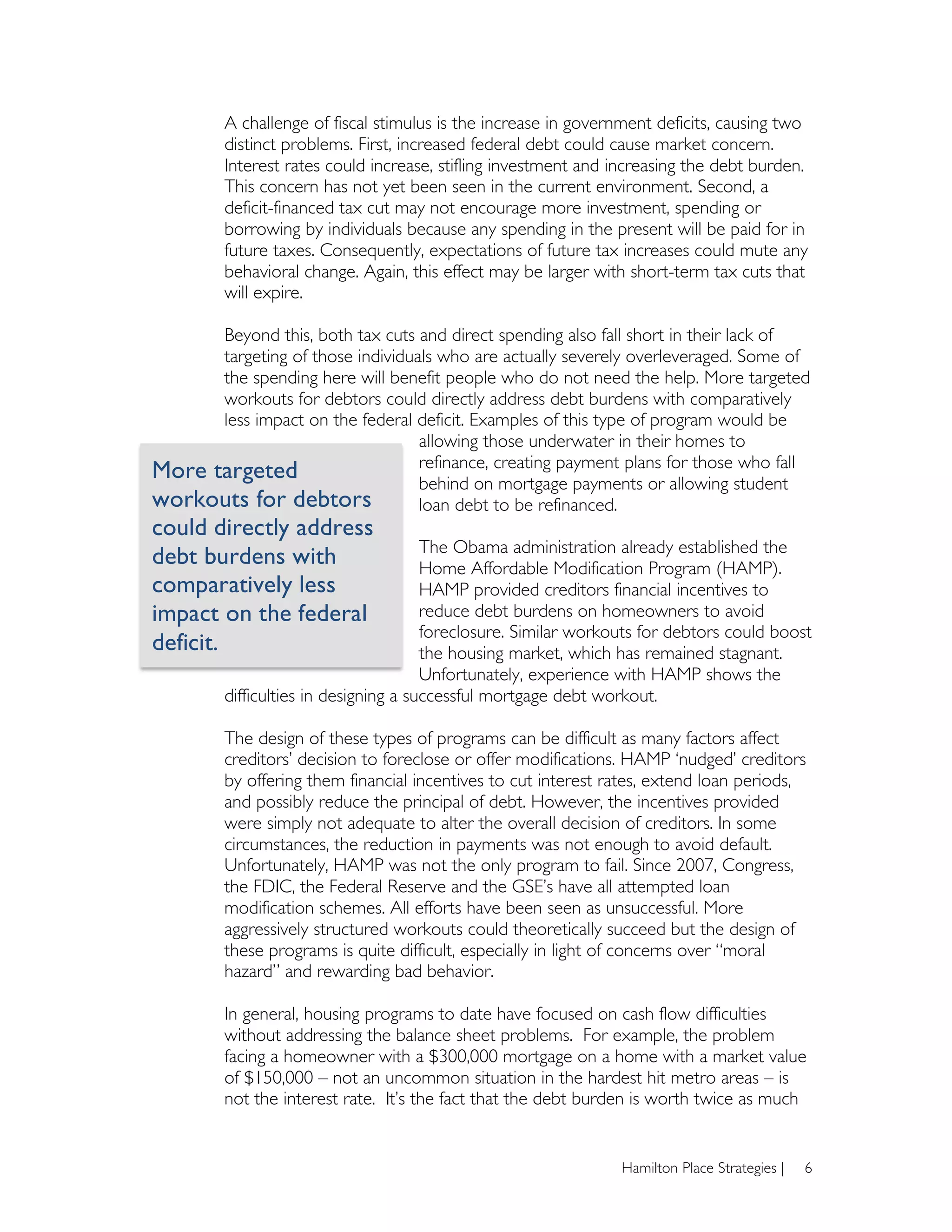 A challenge of fiscal stimulus is the increase in government deficits, causing two
         distinct problems. First, increased federal debt could cause market concern.
         Interest rates could increase, stifling investment and increasing the debt burden.
         This concern has not yet been seen in the current environment. Second, a
         deficit-financed tax cut may not encourage more investment, spending or
         borrowing by individuals because any spending in the present will be paid for in
         future taxes. Consequently, expectations of future tax increases could mute any
         behavioral change. Again, this effect may be larger with short-term tax cuts that
         will expire.

      Beyond this, both tax cuts and direct spending also fall short in their lack of
      targeting of those individuals who are actually severely overleveraged. Some of
      the spending here will benefit people who do not need the help. More targeted
      workouts for debtors could directly address debt burdens with comparatively
      less impact on the federal deficit. Examples of this type of program would be
                                  allowing those underwater in their homes to
                                  refinance, creating payment plans for those who fall
More targeted                     behind on mortgage payments or allowing student
workouts for debtors              loan debt to be refinanced.
could directly address
                                       The Obama administration already established the
debt burdens with                      Home Affordable Modification Program (HAMP).
comparatively less                     HAMP provided creditors financial incentives to
impact on the federal                  reduce debt burdens on homeowners to avoid
                                       foreclosure. Similar workouts for debtors could boost
deficit.	
                             the housing market, which has remained stagnant.
                                       Unfortunately, experience with HAMP shows the
         difficulties in designing a successful mortgage debt workout.

         The design of these types of programs can be difficult as many factors affect
         creditors’ decision to foreclose or offer modifications. HAMP ‘nudged’ creditors
         by offering them financial incentives to cut interest rates, extend loan periods,
         and possibly reduce the principal of debt. However, the incentives provided
         were simply not adequate to alter the overall decision of creditors. In some
         circumstances, the reduction in payments was not enough to avoid default.
         Unfortunately, HAMP was not the only program to fail. Since 2007, Congress,
         the FDIC, the Federal Reserve and the GSE’s have all attempted loan
         modification schemes. All efforts have been seen as unsuccessful. More
         aggressively structured workouts could theoretically succeed but the design of
         these programs is quite difficult, especially in light of concerns over “moral
         hazard” and rewarding bad behavior.

         In general, housing programs to date have focused on cash flow difficulties
         without addressing the balance sheet problems. For example, the problem
         facing a homeowner with a $300,000 mortgage on a home with a market value
         of $150,000 – not an uncommon situation in the hardest hit metro areas – is
         not the interest rate. It’s the fact that the debt burden is worth twice as much


                                                                 Hamilton Place Strategies |   6
 