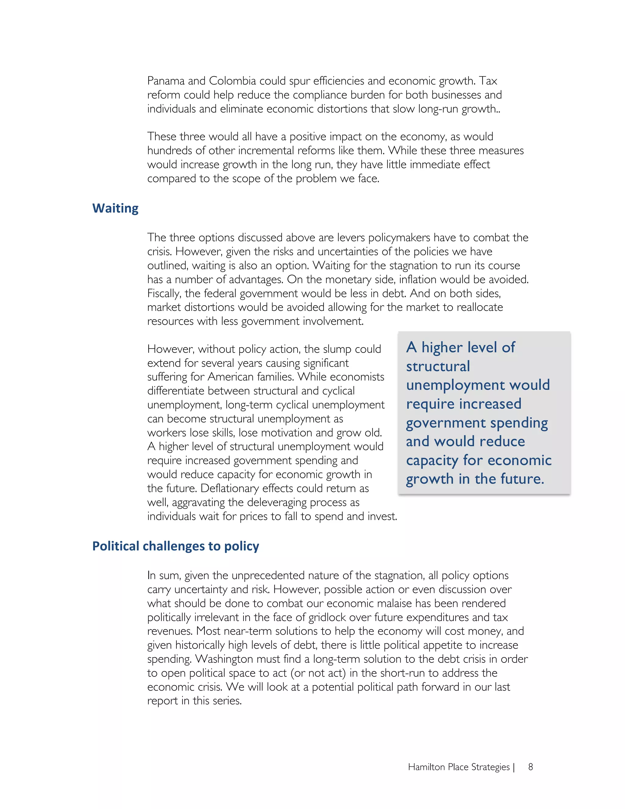 Panama and Colombia could spur efficiencies and economic growth. Tax
              reform could help reduce the compliance burden for both businesses and
              individuals and eliminate economic distortions that slow long-run growth..

              These three would all have a positive impact on the economy, as would
              hundreds of other incremental reforms like them. While these three measures
              would increase growth in the long run, they have little immediate effect
              compared to the scope of the problem we face.

Waiting	
  

              The three options discussed above are levers policymakers have to combat the
              crisis. However, given the risks and uncertainties of the policies we have
              outlined, waiting is also an option. Waiting for the stagnation to run its course
              has a number of advantages. On the monetary side, inflation would be avoided.
              Fiscally, the federal government would be less in debt. And on both sides,
              market distortions would be avoided allowing for the market to reallocate
              resources with less government involvement.

              However, without policy action, the slump could            A higher level of
              extend for several years causing significant               structural
              suffering for American families. While economists
              differentiate between structural and cyclical              unemployment would
              unemployment, long-term cyclical unemployment              require increased
              can become structural unemployment as                      government spending
              workers lose skills, lose motivation and grow old.
              A higher level of structural unemployment would            and would reduce
              require increased government spending and                  capacity for economic
              would reduce capacity for economic growth in               growth in the future.	
  
              the future. Deflationary effects could return as
              well, aggravating the deleveraging process as
              individuals wait for prices to fall to spend and invest.

Political	
  challenges	
  to	
  policy	
  

              In sum, given the unprecedented nature of the stagnation, all policy options
              carry uncertainty and risk. However, possible action or even discussion over
              what should be done to combat our economic malaise has been rendered
              politically irrelevant in the face of gridlock over future expenditures and tax
              revenues. Most near-term solutions to help the economy will cost money, and
              given historically high levels of debt, there is little political appetite to increase
              spending. Washington must find a long-term solution to the debt crisis in order
              to open political space to act (or not act) in the short-run to address the
              economic crisis. We will look at a potential political path forward in our last
              report in this series.




                                                                         Hamilton Place Strategies |   8
 