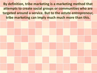 By definition, tribe marketing is a marketing method that
 attempts to create social groups or communities who are
targeted around a service. But to the astute entrepreneur,
   tribe marketing can imply much much more than this.
 