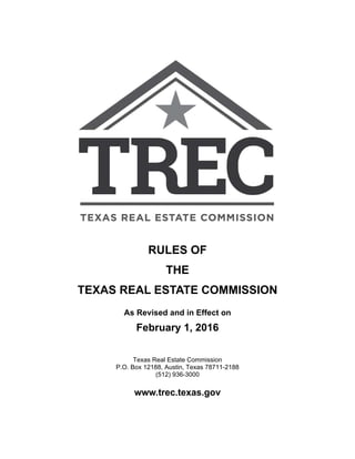 RULES OF
THE
TEXAS REAL ESTATE COMMISSION
As Revised and in Effect on
February 1, 2016
Texas Real Estate Commission
P.O. Box 12188, Austin, Texas 78711-2188
(512) 936-3000
www.trec.texas.gov
 