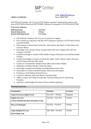 Page 1 of 9
Email: abdsham70@gmail.com,
ABDUL ZAMEERS Phone: 9003077001
SAP IS Retail Consultant with 3.8 years of SAP Support experience. Supported the projects in the
areas of SAP F&R for Retail and SAP POSDM. Experience in integration of SAP SD and SAP MM.
Experience Summary
SAP Experience – 3.8 Years
Domain Experience – 8 Years
Overall Total Experience – 11.8 Years
 SAP IS Retail Consultant with 3.8 years of experience in Support.
 Have a Retail core experience with other SAP components experience of SAP F&R for Retail
and SAP POSDM.
 Good exposure in Master data Creation like Article Master,Site Master,Vendor Master and
Customer Master.
 Knowledge in the concept of Stock Transport Orders like Intra Company STO and Cross
Company Code STO.
 Excellent knowledge in creation of Merchandise Category Hierarchy Levels and Merchandise
Category.
 Excellent Knowledge in Creation of Articles like Single Article, Generic Article, Structured
Article Prepack and Value Only Article.
 Creation of Assortment like Standard, Rack Jobber and Exclusion Module.
 Maintenance of Master data like Listing Procedures.
 Knowledge in Requirement Planning and Replenishment process flow.
 Intermediate in creation of Retail Promotion, Bonus Buy and Coupons.
 Proficiency in Pull Method and Push Process.
 Creation of Allocation table and Collective Purchase Order.
 Ability to analyze the Pricing Procedure like One Step Pricing and Two Step Pricing
Procedure.
 Expertise in understanding the business Process and the requirement.
Working Experience
Organization Duration Location
Atum IT Services India Pvt Ltd Dec 2014 – Till Date Bangalore
Updater Services
(TAFE POWER SOURCE DIVISION LTD)
Feb 2013 – Dec 2013 Chennai
Havya Technologies Feb 2012 – Feb 2013 Chennai
Adma Solutions Pvt Ltd
(ICICI Bank Ltd)
DEC 2008 – Feb 2012 Chennai
 