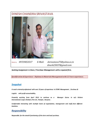 DINESH CHANDRA SRIVASTAVA
Mobile: 09729853517 E-Mail: dsrivastava75@yahoo.co.in
dinesh25037@gmail.com
Seeking Assignment in Store / Purchase Management with a reputed firm.
Qualification& Experience– Diploma inMaterials Managementwith 22 Years experience.
Snapshot
A result oriented professional with over 22 years of experience in STORE Management , Purchase &
Logistic with profit accountability.
Presently working from April 2013 to continue as a Manager Stores in m/s Alchem
International ( Lepro Herbals ) Pvt Ltd , Panipat , Haryana .
Comfortable interacting with multiple levels of organization, management and staff from different
locations.
Responsibility
Responsible for the smooth functioning of the store and local purchase.
 