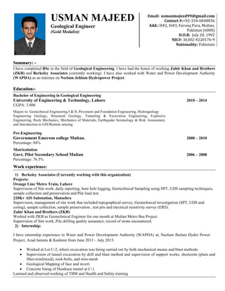 Summary: - .
I have completed BSc in the field of Geological Engineering. I have had the honor of working Zahir Khan and Brothers
(ZKB) and Berkeley Associates (currently working). I have also worked with Water and Power Development Authority
(WAPDA) as an internee on Neelum Jehlum Hydropower Project.
Education:-
Bachelor of Engineering in Geological Engineering
University of Engineering & Technology, Lahore 2010 – 2014
CGPA: 3.808
Majors in: Geotechnical Engineering I & II, Pavement and Foundation Engineering, Hydrogeology
Engineering Geology, Structural Geology, Tunneling & Excavation Engineering, Explosive
Engineering, Rock Mechanics, Mechanics of Materials, Earthquake Seismology & Risk Assessment,
and Introduction to GIS/Remote sensing.
Pre-Engineering
Government Emerson college Multan. 2008 – 2010
Percentage: 84%
Matriculation
Govt. Pilot Secondary School Multan 2006 – 2008
Percentage: 76.5%
Work experience:
1) Berkeley Associates (Currently working with this organization)
Projects:
Orange Line Metro Train, Lahore
Supervision of Site work, daily reporting, bore hole logging, Geotechnical Sampling using SPT, UDS sampling techniques,
sample collection and preservation and Pile load test.
220Kv AIS Substation, Mansehra
Supervision, management of site work that included topographical survey, Geotechnical investigation (SPT, UDS and
coring), sample collection, sample preservation , test pits and electrical resistivity survey (ERS).
Zahir Khan and Brothers (ZKB)
Worked with ZKB as Geotechnical Engineer for one month at Multan Metro Bus Project.
Supervision of Site work, Pile drilling quality assurance, record of strata encountered.
2) Internship:
I have internship experience in Water and Power Development Authority (WAPDA) at, Neelum Jhelum Hydro Power
Project, Azad Jammu & Kashmir from June 2013 – July 2013.
 Worked at Lot C-2, where excavation was being carried out by both mechanical means and blast methods.
 Supervision of tunnel excavation by drill and blast method and supervision of support works; shortcrete (plain and
fiber-reinforced), rock-bolts, and wire-mesh
 Geological Mapping of face and invert.
 Concrete lining of Headrace tunnel at C-1.
Learned and observed working of TBM and Health and Safety training
Email: usmanmajeed99@gmail.com
Contact #:+92-334-6048036
Add.: H#2, St#3, Farooq Pura, Multan,
Pakistan (6000)
D.O.B: July 20, 1992
NIC#: 36302-4220176-9
Nationality: Pakistani
Domicile: Multan
Marital status single
USMAN MAJEED
Geological Engineer
(Gold Medalist)
 