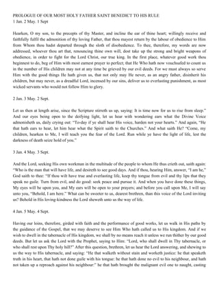 PROLOGUE OF OUR MOST HOLY FATHER SAINT BENEDICT TO HIS RULE
1 Jan. 2 May. 1 Sept
Hearken, O my son, to the precepts of thy Master, and incline the ear of thine heart; willingly receive and
faithfully fulfil the admonition of thy loving Father, that thou mayest return by the labour of obedience to Him
from Whom thou hadst departed through the sloth of disobedience. To thee, therefore, my words are now
addressed, whoever thou art that, renouncing thine own will, dost take up the strong and bright weapons of
obedience, in order to fight for the Lord Christ, our true king. In the first place, whatever good work thou
beginnest to do, beg of Him with most earnest prayer to perfect; that He Who hath now vouchsafed to count us
in the number of His children may not at any time be grieved by our evil deeds. For we must always so serve
Him with the good things He hath given us, that not only may He never, as an angry father, disinherit his
children, but may never, as a dreadful Lord, incensed by our sins, deliver us to everlasting punishment, as most
wicked servants who would not follow Him to glory.
2 Jan. 3 May. 2 Sept.
Let us then at length arise, since the Scripture stirreth us up, saying: It is time now for us to rise from sleep.”
And our eyes being open to the deifying light, let us hear with wondering ears what the Divine Voice
admonisheth us, daily crying out: “To-day if ye shall hear His voice, harden not your hearts.” And again, “He
that hath ears to hear, let him hear what the Spirit saith to the Churches.” And what saith He? “Come, my
children, hearken to Me, I will teach you the fear of the Lord. Run while ye have the light of life, lest the
darkness of death seize hold of you.”
3 Jan. 4 May. 3 Sept.
And the Lord, seeking His own workman in the multitude of the people to whom He thus crieth out, saith again:
“Who is the man that will have life, and desireth to see good days. And if thou, hearing Him, answer, “I am he,”
God saith to thee: “If thou wilt have true and everlasting life, keep thy tongue from evil and thy lips that they
speak no guile. Turn from evil, and do good: seek peace and pursue it. And when you have done these things,
My eyes will be upon you, and My ears will be open to your prayers; and before you call upon Me, I will say
unto you, “Behold, I am here.” What can be sweeter to us, dearest brethren, than this voice of the Lord inviting
us? Behold in His loving-kindness the Lord sheweth unto us the way of life.
4 Jan. 5 May. 4 Sept.
Having our loins, therefore, girded with faith and the performance of good works, let us walk in His paths by
the guidance of the Gospel, that we may deserve to see Him Who hath called us to His kingdom. And if we
wish to dwell in the tabernacle of His kingdom, we shall by no means reach it unless we run thither by our good
deeds. But let us ask the Lord with the Prophet, saying to Him: “Lord, who shall dwell in Thy tabernacle, or
who shall rest upon Thy holy hill?” After this question, brethren, let us hear the Lord answering, and shewing to
us the way to His tabernacle, and saying: “He that walketh without stain and worketh justice: he that speaketh
truth in his heart, that hath not done guile with his tongue: he that hath done no evil to his neighbour, and hath
not taken up a reproach against his neighbour:” he that hath brought the malignant evil one to naught, casting
 