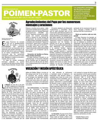 3
POIMEN-PASTOR
Domingo 11 de julio de 2021 • Año 17 • No. 885 • Alégrate
s.i.comsax@gmail.com
Los pequeños pacientes
del Hospital Gemelli
de Roma mostraron
su cercanía al Papa
Francisco a través de una
afectuosa carta.
REDACCIÓN ALÉGRATE,
INFORMACIÓN VN
E
l papa Francisco ha enviado
un tuit con su agradecimiento
a jefes de estado, y diversas
personalidades que estuvieron
cerca de él con sus oraciones, por la
operación del pasado domingo 4 de
julio de 2021, de la cual se encuentra
ya en franca recuperación: “Estoy
conmovido por los numerosos
mensajes y el afecto recibido en estos
días. Agradezco a todos su cercanía y
oración” dice en el tuit.
El Papa ha estado recibiendo
mensajes pidiendo su pronta
recuperacióndetodoelmundo:China,
Chipre, Nueva Zelandia, Turquía, Cuba,
AgradecimientosdelPapaporlosnumerosos
mensajesyoraciones
Polonia y muchos otros países , cabe
mencionartambiéndelosorganismos
de Iglesia como el Consejo Episcopal
Latinoamericano (CELAM) que
afirma “Seguimos rezando por usted.
Cuente con nuestra proximidad,
afecto y oración en este tiempo de
recuperación”. Se menciona también
al rabino Arthur Schneider, presidente
y fundador de la fundación “Appeal of
Conscience”, quien envió un mensaje
en el pide a Dios para el Pontífice, “
“renovada fuerza” para que pueda
“seguirabrazandoatodalahumanidad
con el amor y la compasión” que le
distinguen.
Encuentro de familias en Roma,
todos pueden participar
El papa Francisco recordó en un
videomensaje el Encuentro Mundial
de las Familias que se celebrará en
Roma, del 22 al 26 de junio de 2022,
tras el aplazamiento de un año por la
pandemia.
El evento adoptará una dimensión
“multicéntrica y extendida”. Roma
será la sede principal, pero en los
mismosdíascadadiócesispodráserel
centro de un Encuentro local para sus
propias familias y comunidades, por lo
que todos pueden ser protagonistas
delmismoynosexhortóaqueseamos
“dinámicos, activos y creativos para
organizarse con las familias, en
sintonía con lo que se celebrará en
Roma”.Esunaoportunidadmaravillosa
para dedicarnos con entusiasmo
a la pastoral familiar: esposos,
familias y pastores juntos. “Ánimo,
pues, queridos pastores y queridas
familias, ayúdense mutuamente para
organizar encuentros en las diócesis y
parroquias de todos los continentes.”
El tema del Encuentro Mundial de
las Familias es “El amor familiar como
vocación y camino de santidad”. Y el
objetivo del mismo es releer Amoris
Laetitia a la luz de la llamada a la
santidad de Gaudete et exsultate,
partiendo de la conciencia de que el
amor conyugal y familiar revela el
precioso don de la convivencia.
Hacia un nosotros cada vez más
grande
El papa Francisco ha lanzado un
nuevo video referido al Día Mundial
del Migrante y del Refugiado 2021
que se celebrará el próximo 26 de
septiembre. Ahí el Papa invita a cada
bautizado a sentirse parte de una sola
familia humana. Bajo el tema “Hacia
un nosotros cada vez más grande”,
en esta edición el Santo Padre invita a
todos a comprometernos a restaurar
nuestra familia humana y pide que en
la causa de los hermanos migrantes
«al final ya no estén “los otros”, sino
sólo un “nosotros”» (Fratelli tutti, 35).
Francisco invita, por tanto, a la Iglesia
a salir a las calles de las periferias
existenciales para curar a los heridos
y buscar a los perdidos, sin dejarnos
llevar por los miedos y prejuicios.
L
a Misión. En este día, 11 de julio
de 2021, celebramos el Domingo
15 del Tiempo Ordinario, Ciclo B,
en la liturgia de la Iglesia Católica. El
pasaje evangélico de hoy es de San
Marcos (6, 7-13): “Jesús llamó a los
Doce, los envió de dos en dos y les dio
poder sobre los espíritus inmundos.
Les mandó que no llevaran nada
para el camino: ni pan, ni mochila, ni
dinero en el cinto, sino únicamente un
bastón, sandalias y una sola túnica. Y
les dijo: -Cuando entren en una casa,
quédense en ella hasta que se vayan
de ese lugar. Si en alguna parte no los
reciben ni los escuchan, al abandonar
ese lugar, sacúdanse el polvo de los
pies, como una advertencia para
ellos. Los discípulos se fueron a
predicar la conversión. Expulsaban a
los demonios, ungían con aceite a los
enfermos y los curaban”. Jesús envía
a sus Apóstoles a misionar por las
VOCACIÓNYMISIÓNAPÓSTÓLICA
aldeas de Galilea. Deben ir de dos en
dos porque para dar fe de un hecho
se necesitan dos varones adultos
como testigos. Los Apóstoles reciben
la potestad de hacer los mismos
signos que hacía Jesús, los cuales se
sintetizan en expulsar a los demonios
y en sanar a los enfermos ungiéndolos
con aceite.
Las instrucciones. Los Apóstoles
han de comunicar su propia
experiencia acerca del Reino de
Dios, con plena conciencia de que
se ha hecho presente en la persona
de Jesús. Por eso deben vivir al día,
confiados en la Providencia del Padre.
No deben acobardarse en el momento
de predicar, sino ser conscientes de
su misión y del poder que se les ha
otorgado. Jesús les dio autoridad
sobre los espíritus inmundos para
liberar a los que estuvieran dominados
por el diablo, para promover un
mundo más sano, liberado de las
fuerzas malignas que esclavizan y
deshumanizan a los seres humanos.
También recibieron la fuerza sanadora
de Jesús en favor de los enfermos. Se
abrirán paso en la sociedad no con un
poder dominador sino humanizando
la vida, aliviando el sufrimiento
y haciendo crecer la libertad y la
fraternidad. Sólo llevarán bastón y
sandalias pues Jesús los envía como
caminantes nunca instalados, que no
estén atados a nada y a nadie, que
posean solamente lo imprescindible.
No llevarán ni pan, ni alforja, ni dinero
para no estar obsesionados por su
propia seguridad. Ellos llevan consigo
algo más importante que es el Espíritu
de Jesús, su Palabra y su Autoridad
para evangelizar a los oyentes. Jesús
no piensa en lo que han de llevar para
ser eficaces, sino en lo que no han de
llevar para que no se olviden de los
pobres ni vivan preocupados por su
propio bienestar. No llevarán túnica
de repuesto sino que vestirán con la
sencillez de los pobres para andar
siempreligerosdeequipaje.Aceptarán
el hospedaje de personas honorables
hastaterminarlamisión.Encasodeno
ser aceptados ni escuchados deberán
realizar un signo de advertencia para
esas gentes.
La Vocación. El grupo de los Doce
Apóstoles fue instituido por Jesús:
“Jesús subió al monte y llamó a los
que él quiso. Cuando estuvieron junto
a él, instituyó un grupo de Doce, para
que estuvieran con él y para enviarlos
a predicar con poder de expulsar los
demonios” (Mc 3, 13-15). Marcos
menciona los nombres de los Doce
como los jefes del nuevo pueblo
elegido, así como antes habían sido
elegidos los hijos de Jacob como
cabezas de las Doce tribus. Ellos lo han
acompañado durante varios meses,
han escuchado sus enseñanzas y
han recibido explicaciones especiales
sobre el significado de las parábolas.
También han presenciado de manera
privilegiadasusmilagrosylaexpulsión
de los demonios. Ahora les toca
comprender mejor su vocación para
continuar la misión evangelizadora
de Jesús. Jesucristo les ha enseñado
una forma de vivir y de convivir que
servirá de modelo a la Iglesia de todos
los tiempos. Jesús asoció a los Doce
Apóstoles a su propia misión recibida
del Padre y les enseñó que, así como
él depende absolutamente del Padre,
ellos dependerán totalmente de su
Maestro, a quien deberán estar unidos
como los sarmientos a la Vid.
+Hipólito Reyes Larios
Arzobispo de Xalapa
 
