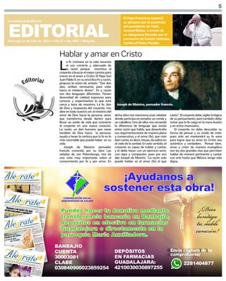 5
EDITORIAL
Domingo 11 de julio de 2021 • Año 17 • No. 885 • Alégrate
s.i.comsax@gmail.com
El Papa Francisco expresó
su pésame por el asesinato
del presidente de Haití,
Jovenel Moïse, a través de
un telegrama firmado por el
secretario de Estado Vaticano,
Cardenal Pietro Parolin.
L
a fe cristiana en la vida necesita
el uso correcto y adecuado de
la razón porque incentiva al
creyenteabuscarelmejorcaminopara
crecer en el amor a Cristo. El Papa San
Juan Pablo II, en su encíclica Fe y razón,
propuso la unión de ambas: “Son dos
alas, ambas necesarias para volar
hacia el misterio divino”. Fe y razón
son dos lenguajes diferentes. Tienen
diversidad de calidad expresiva para
conocer y experimentar lo que está
cerca y lejos de nosotros. La fe, don
de Dios y respuesta del creyente, nos
abre en todo nuestro ser al misterio del
amor de Dios hacia la persona; amor
que transforma desde dentro para
llevar un estilo de vida que convierte
al creyente en una nueva creación.
La razón, un don humano que viene
también de Dios hacia la persona,
ayuda a tener la certeza que la fe es lo
más razonable que puede haber en su
vida.
Joseph de Maistre, pensador
francés conocido por su obra Las
veladas de san Petersburgo, nos da
una nota muy importante sobre el
conocimiento por fe y por amor. En
Hablar y amar en Cristo
dicha obra nos menciona unas veladas
dondeparticipaunsenador,uncondey
un caballero. Uno de ellos nos recuerda
la diferencia de lenguaje que existe
entre razón que habla, que desentraña
sus argumentaciones de manera plana
y consecutiva, y el amor (fe), que más
biencanta,esdecir,intuye,dasaltosen
el cielo de la verdad. En este sentido, el
creyente es capaz de hablar y cantar,
y lo debe hacer con un ejercicio serio,
con rigor y compasión, pues por eso
dijo Joseph de Maistre: “La razón solo
puede hablar, es el amor (fe) el que
canta”.Elcreyentedebevigilarlalógica
de su pensamiento, pero también debe
evitar que la fe caiga en la mera ilusión
y en actos insensatos.
El creyente no debe descuidar su
forma de pensar y su modo de creer
pues solo así mantendrá su fe sana
para lograr que su amor en Cristo sea
auténtico y verdadero. Pensar bien,
amar y creer de manera evangélica
son las dos grandes vías que permiten
hablar de manera pertinente y cantar
con arte hasta que México tenga vida
digna.
Joseph de Maistre, pensador francés.
 