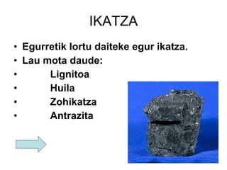 IKATZA Egurretik lortu daiteke egur ikatza. Lau mota daude: Lignitoa   Huila   Zohikatza   Antrazita   