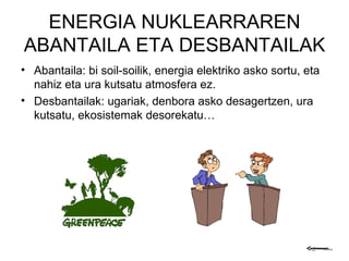 ENERGIA NUKLEARRAREN ABANTAILA ETA DESBANTAILAK Abantaila: bi soil-soilik, energia elektriko asko sortu, eta nahiz eta ura kutsatu atmosfera ez. Desbantailak: ugariak, denbora asko desagertzen, ura kutsatu, ekosistemak desorekatu… 