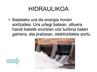 HIDRAULIKOA Ibaietako ura da energia honen sortzailea. Ura urtegi batean, altuera handi batetik erortzen utzi turbina baten gainera, eta jiratzean, elektrizitatea sortu. 