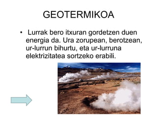 GEOTERMIKOA   Lurrak bero itxuran gordetzen duen energia da. Ura zorupean, berotzean, ur-lurrun bihurtu, eta ur-lurruna elektrizitatea sortzeko erabili. 