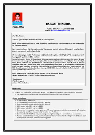 KAILASH CHANDRA
PALIWAL
Mobile: 09917131012, 9568004330
E-Mail: kcchandra88@gmail.com
Dear Sir /Madam,
Subject: Application for the post of Account & Finance person.
I wish to inform you that I came to know through my friend regarding a situation vacant in your organization
for the subjected post.
I am in strict confident that the requirement of the said post wait suit with my abilities and I have handle my
finance and accounts work independently.
My current employer Sterlite Technologies Ltd (A Vedanta Group) is a PCB/OFC/Grid/PTB manufacturer and
having good reputation in OEM markets.
Sterlite Technologies Limited (STL) develops & delivers products, solutions and infrastructure for telecom & power
transmission networks, globally. STL is among the global leaders in all its business areas of Optical Fiber, Fiber Optic
Cables, Power Conductors and HV / EHV Power Cables through its operations in India, China & Brazil. As the most
integrated Optical Fiber Company in the world, STL is pioneering Fiber-to-the-Home (FTTH) deployment in the country to
enable high speed broadband connectivity. STL is developing several transmission infrastructure projects spanning over
5000 Circuit Kms, across India. Listed on Stock Exchanges BSE & NSE in Mumbai, India, Sterlite Technologies is a public
company with broad shareholder base.
Here I am working as a Associate officer, and take care all accounting, works.
We are working in SAP – FICO R3 Version 7.2 Accounting System.
Thanking you,
With best regards
Kailash Chandra Paliwal
Objective:-
 To work in a challenging environment where I can develop myself with the opportunities provided
by the organization and become a strong supporting person for the organization.
Career objectives:-
 M.B.A (Finance & Banking).
 M.Com passed From Kumaun University Nainital.
 B.Com passed From Kumaun University Nainital.
 12th passed with 73% marks in 2005.
 10th passed with 64% marks in 2003
 Experienced in managing a wide spectrum of finance & accounts activities encompassing finalization
of accounts, cash flow management, Taxation and Auditing
 Conversant with MS Office and possessing working knowledge in a computerised environment.
 Possess excellent interpersonal, communication and organisational skills with proven abilities in team
management and Client relationship management.
 