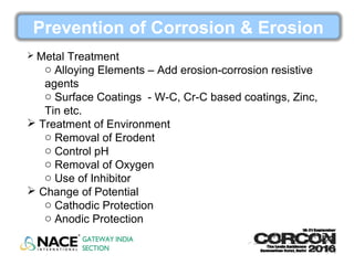 Prevention of Corrosion & Erosion
 Metal Treatment
o Alloying Elements – Add erosion-corrosion resistive
agents
o Surface Coatings - W-C, Cr-C based coatings, Zinc,
Tin etc.
 Treatment of Environment
o Removal of Erodent
o Control pH
o Removal of Oxygen
o Use of Inhibitor
 Change of Potential
o Cathodic Protection
o Anodic Protection
 