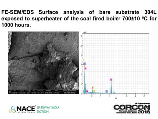 FE-SEM/EDS Surface analysis of bare substrate 304L
exposed to superheater of the coal fired boiler 700±10 0
C for
1000 hours.
 