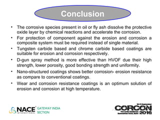 Conclusion
• The corrosive species present in oil or fly ash dissolve the protective
oxide layer by chemical reactions and accelerate the corrosion.
• For protection of component against the erosion and corrosion a
composite system must be required instead of single material.
• Tungsten carbide based and chrome carbide based coatings are
suitable for erosion and corrosion respectively.
• D-gun spray method is more effective than HVOF due their high
strength, lower porosity, good bonding strength and uniformity.
• Nano-structured coatings shows better corrosion- erosion resistance
as compare to conventional coatings.
• Wear and corrosion resistance coatings is an optimum solution of
erosion and corrosion at high temperature.
 