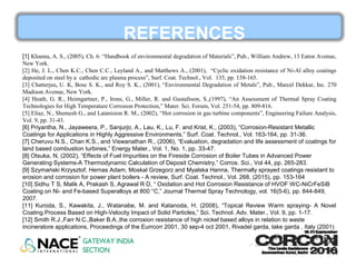 REFERENCES
[1] Khanna, A. S., (2005), Ch. 6: “Handbook of environmental degradation of Materials”, Pub., William Andrew, 13 Eaton Avenue,
New York.
[2] He, J. L., Chen K.C., Chen C.C., Leyland A., and Matthews A., (2001), “Cyclic oxidation resistance of Ni-Al alloy coatings
deposited on steel by a cathodic arc plasma process”, Surf. Coat. Technol., Vol. 135, pp. 158-165.
[3] Chatterjee, U. K, Bose S. K., and Roy S. K., (2001), “Environmental Degradation of Metals”, Pub., Marcel Dekkar, Inc. 270
Madison Avenue, New York.
[4] Heath, G. R., Heimgartner, P., Irons, G., Miller, R. and Gustafsson, S.,(1997), “An Assessment of Thermal Spray Coating
Technologies for High Temperature Corrosion Protection,” Mater. Sci. Forum, Vol. 251-54, pp. 809-816.
[5] Eliaz, N., Shemesh G., and Latanision R. M., (2002), “Hot corrosion in gas turbine components”, Engineering Failure Analysis,
Vol. 9, pp. 31-43.
[6] Priyantha, N., Jayaweera, P., Sanjurjo, A., Lau, K., Lu, F. and Krist, K., (2003), “Corrosion-Resistant Metallic
Coatings for Applications in Highly Aggressive Environments,” Surf. Coat. Technol., Vol. 163-164, pp. 31-36.
[7] Cheruvu N.S., Chan K.S., and Viswanathan R., (2006), “Evaluation, degradation and life assessment of coatings for
land based combustion turbines,” Energy Mater., Vol. 1, No. 1, pp. 33-47.
[8] Otsuka, N, (2002), “Effects of Fuel Impurities on the Fireside Corrosion of Boiler Tubes in Advanced Power
Generating Systems-A Thermodynamic Calculation of Deposit Chemistry,” Corros. Sci., Vol 44, pp. 265-283.
[9] Szymański Krzysztof, Hernas Adam, Moskal Grzegorz and Myalska Hanna, Thermally sprayed coatings resistant to
erosion and corrosion for power plant boilers - A review, Surf. Coat. Technol., Vol. 268, (2015), pp. 153-164
[10] Sidhu T S, Malik A, Prakash S, Agrawal R D, “ Oxidation and Hot Corrosion Resistance of HVOF WC-NiCrFeSiB
Coating on Ni- and Fe-based Superalloys at 800 °C,” Journal Thermal Spray Technology, vol. 16(5-6), pp. 844-849,
2007.
[11] Kuroda, S., Kawakita, J., Watanabe, M. and Katanoda, H. (2008), “Topical Review Warm spraying- A Novel
Coating Process Based on High-Velocity Impact of Solid Particles,” Sci. Technol. Adv. Mater., Vol. 9, pp. 1-17.
[12] Smith R.J.,Farr N.C.,Baker B.A.,the corrosion resistance of high nickel based alloys in relation to waste
incineratore applications, Proceedings of the Eurrcorr 2001, 30 sep-4 oct 2001, Rivadel garda, lake garda , Italy (2001)
 