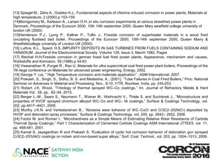 [13] Spiegel M., Zahs A., Grabke H.J., Fundamental aspects of chlorine induced corrosion in power plants, Materials at
high temperature, 2 (2000) p 153-159.
[14]Montgomery M., Karlsson A., Larsen O.H.,In situ corrosion experiments at various strawfired power plants in
Denmark, Proceedings of the Eurocorr 2000, 10th 14th september 2000, Queen Mary westfield college university of
london UK (2000)
[15]Henderson P.J., Ljung P., Kallner P., Tollin J., Fireside corrosion of superheater materials in a wood fired
circulating fluidised bed boiler, Proceedings of the Eurocorr 2000, 10th-14th september 2000, Queen Marry &
Westfieldcollege university of London UK (2000).
[16] Luthra, K.L., Spacil, H.S.,IMPURITY DEPOSITS IN GAS TURBINES FROM FUELS CONTAINING SODIUM AND
VANADIUM. Journal of the Electrochemical Society Volume 129, Issue 3, March 1982, Pages
[17] Reichal H.H,Fireside corrosion in german fossil fuel fired power plants, Appearance, mechanism and causes,
Werkstoffe and Korrosion, 39 (1988) p 54-63
[18] Viswanathan R.,Purget R., Rao U, Materials for ultra supercritical coal fired power plant boilers, Proceedings of the
7th liege conference on Materials for advanced power engineering, Energy, 2002.
[19] George Y. Lai, “ High Temperature corrosion and materials application” , ASM International, 2007.
[20] Prakash, S., Singh, S., Sidhu, B. S. and Madeshia, A., (2001), “Tube Failures in Coal Fired Boilers,” Proc. National
Seminar on Advances in Material and Processing, Nov., 9-10, I1TR, Roorkee, India, pp. 245-253.
[21] Robert J.K. Wood, “Tribology of thermal sprayed WC–Co coatings,” Int. Journal of Refractory Metals & Hard
Materials Vol. 28, pp. 82–94, 2010.
[22] Berger L.-M., Saaro S., Naumann T., Wiener M., Weihnacht V., Thiele S. and Suchánek J., “Microstructure and
properties of HVOF sprayed chromium alloyed WC–Co and WC– Ni coatings,” Surface & Coatings Technology, vol.
202, pp.4417–4421, 2008.
[23] Murthy J.K.N. and Venkataraman B., “Abrasive wear behavior of WC–CoCr and Cr3C2–20(NiCr) deposited by
HVOF and detonation spray processes,” Surface & Coatings Technology, vol. 200, pp. 2642– 2652, 2006.
[24] Factor M. and Roman I., “Microhardness as a Simple Means of Estimating Relative Wear Resistance of Carbide
Thermal Spray Coatings,” Part 1 Characterization of Cemented Carbide Coatings ASM International JTTEE5, vol. 11,
pp. 468-481, 2001.
[25] Kamal S, Jayaganthan R and Prakash S, “Evaluation of cyclic hot corrosion behavior of detonation gun sprayed
Cr3C2–25%NiCr coatings on nickel- and iron-based super alloys,” Surf. Coat. Technol., vol. 203, pp. 1004–1013, 2009.
 