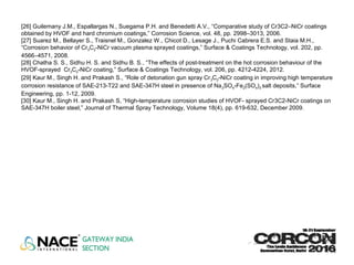 [26] Guilemany J.M., Espallargas N., Suegama P.H. and Benedetti A.V., “Comparative study of Cr3C2–NiCr coatings
obtained by HVOF and hard chromium coatings,” Corrosion Science, vol. 48, pp. 2998–3013, 2006.
[27] Suarez M., Bellayer S., Traisnel M., Gonzalez W., Chicot D., Lesage J., Puchi Cabrera E.S. and Staia M.H.,
“Corrosion behavior of Cr3C2-NiCr vacuum plasma sprayed coatings,” Surface & Coatings Technology, vol. 202, pp.
4566–4571, 2008.
[28] Chatha S. S., Sidhu H. S. and Sidhu B. S., “The effects of post-treatment on the hot corrosion behaviour of the
HVOF-sprayed Cr3C2-NiCr coating,” Surface & Coatings Technology, vol. 206, pp. 4212-4224, 2012.
[29] Kaur M., Singh H. and Prakash S., “Role of detonation gun spray Cr3C2-NiCr coating in improving high temperature
corrosion resistance of SAE-213-T22 and SAE-347H steel in presence of Na2SO4-Fe2(SO4)3 salt deposits,” Surface
Engineering, pp. 1-12, 2009.
[30] Kaur M., Singh H. and Prakash S, “High-temperature corrosion studies of HVOF- sprayed Cr3C2-NiCr coatings on
SAE-347H boiler steel,” Journal of Thermal Spray Technology, Volume 18(4), pp. 619-632, December 2009.
 