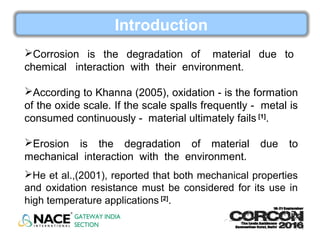 Introduction
Corrosion is the degradation of material due to
chemical interaction with their environment.
According to Khanna (2005), oxidation - is the formation
of the oxide scale. If the scale spalls frequently - metal is
consumed continuously - material ultimately fails [1]
.
Erosion is the degradation of material due to
mechanical interaction with the environment.
He et al.,(2001), reported that both mechanical properties
and oxidation resistance must be considered for its use in
high temperature applications [2]
.
 