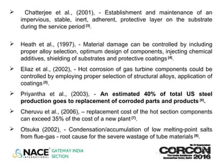  Chatterjee et al., (2001), - Establishment and maintenance of an
impervious, stable, inert, adherent, protective layer on the substrate
during the service period [3]
.
 Heath et al., (1997), - Material damage can be controlled by including
proper alloy selection, optimum design of components, injecting chemical
additives, shielding of substrates and protective coatings [4]
.
 Eliaz et al., (2002), - Hot corrosion of gas turbine components could be
controlled by employing proper selection of structural alloys, application of
coatings [5]
.
 Priyantha et al., (2003), - An estimated 40% of total US steel
production goes to replacement of corroded parts and products [6]
.
 Cheruvu et al., (2006), – replacement cost of the hot section components
can exceed 35% of the cost of a new plant [7]
.
 Otsuka (2002), - Condensation/accumulation of low melting-point salts
from flue-gas - root cause for the severe wastage of tube materials [8]
.
 