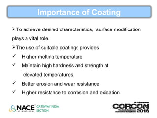 Importance of Coating
To achieve desired characteristics, surface modification
plays a vital role.
The use of suitable coatings provides
 Higher melting temperature
 Maintain high hardness and strength at
elevated temperatures.
 Better erosion and wear resistance
 Higher resistance to corrosion and oxidation
 