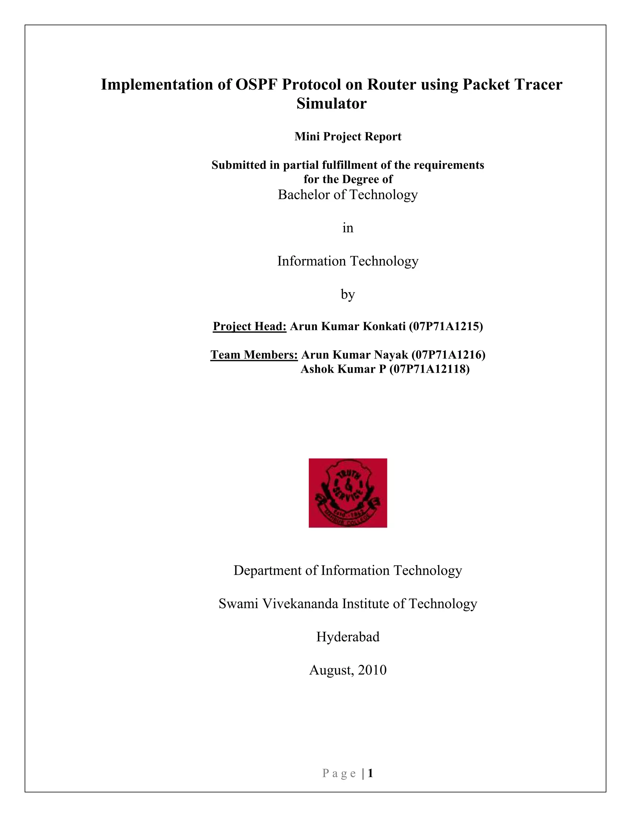 P a g e | 1
Implementation of OSPF Protocol on Router using Packet Tracer
Simulator
Mini Project Report
Submitted in partial fulfillment of the requirements
for the Degree of
Bachelor of Technology
in
Information Technology
by
Project Head: Arun Kumar Konkati (07P71A1215)
Team Members: Arun Kumar Nayak (07P71A1216)
Ashok Kumar P (07P71A12118)
Department of Information Technology
Swami Vivekananda Institute of Technology
Hyderabad
August, 2010
 