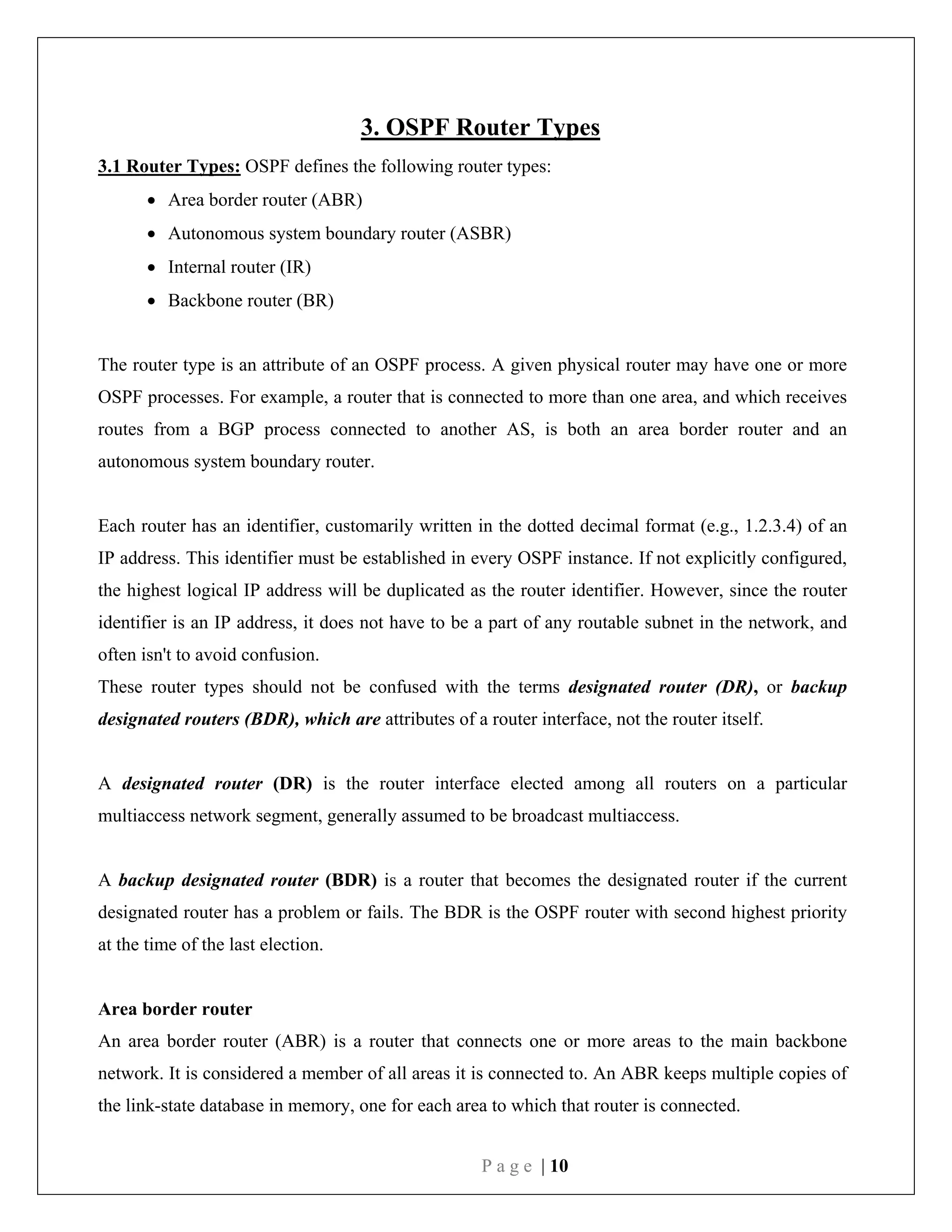 P a g e | 10
3. OSPF Router Types
3.1 Router Types: OSPF defines the following router types:
 Area border router (ABR)
 Autonomous system boundary router (ASBR)
 Internal router (IR)
 Backbone router (BR)
The router type is an attribute of an OSPF process. A given physical router may have one or more
OSPF processes. For example, a router that is connected to more than one area, and which receives
routes from a BGP process connected to another AS, is both an area border router and an
autonomous system boundary router.
Each router has an identifier, customarily written in the dotted decimal format (e.g., 1.2.3.4) of an
IP address. This identifier must be established in every OSPF instance. If not explicitly configured,
the highest logical IP address will be duplicated as the router identifier. However, since the router
identifier is an IP address, it does not have to be a part of any routable subnet in the network, and
often isn't to avoid confusion.
These router types should not be confused with the terms designated router (DR), or backup
designated routers (BDR), which are attributes of a router interface, not the router itself.
A designated router (DR) is the router interface elected among all routers on a particular
multiaccess network segment, generally assumed to be broadcast multiaccess.
A backup designated router (BDR) is a router that becomes the designated router if the current
designated router has a problem or fails. The BDR is the OSPF router with second highest priority
at the time of the last election.
Area border router
An area border router (ABR) is a router that connects one or more areas to the main backbone
network. It is considered a member of all areas it is connected to. An ABR keeps multiple copies of
the link-state database in memory, one for each area to which that router is connected.
 