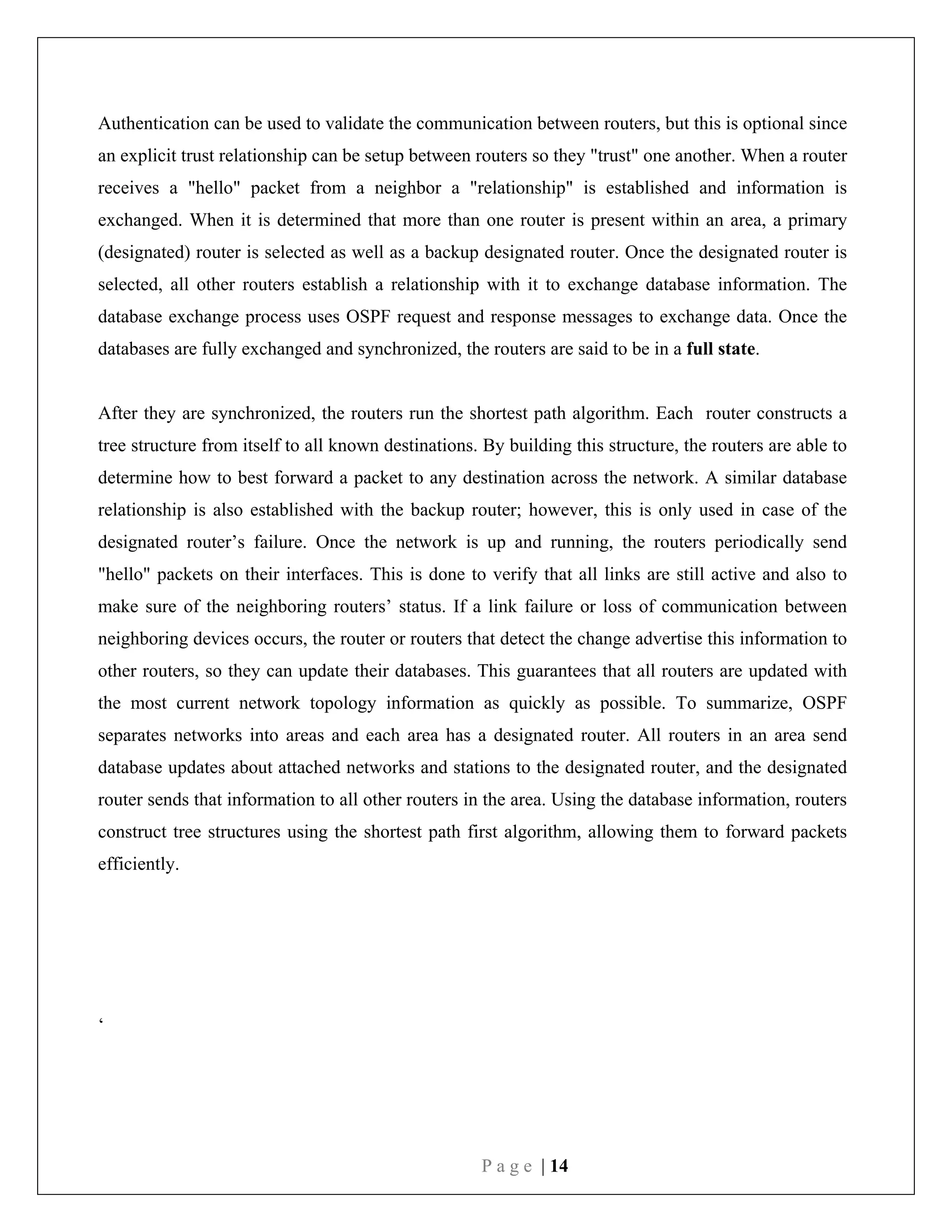 P a g e | 14
Authentication can be used to validate the communication between routers, but this is optional since
an explicit trust relationship can be setup between routers so they "trust" one another. When a router
receives a "hello" packet from a neighbor a "relationship" is established and information is
exchanged. When it is determined that more than one router is present within an area, a primary
(designated) router is selected as well as a backup designated router. Once the designated router is
selected, all other routers establish a relationship with it to exchange database information. The
database exchange process uses OSPF request and response messages to exchange data. Once the
databases are fully exchanged and synchronized, the routers are said to be in a full state.
After they are synchronized, the routers run the shortest path algorithm. Each router constructs a
tree structure from itself to all known destinations. By building this structure, the routers are able to
determine how to best forward a packet to any destination across the network. A similar database
relationship is also established with the backup router; however, this is only used in case of the
designated router’s failure. Once the network is up and running, the routers periodically send
"hello" packets on their interfaces. This is done to verify that all links are still active and also to
make sure of the neighboring routers’ status. If a link failure or loss of communication between
neighboring devices occurs, the router or routers that detect the change advertise this information to
other routers, so they can update their databases. This guarantees that all routers are updated with
the most current network topology information as quickly as possible. To summarize, OSPF
separates networks into areas and each area has a designated router. All routers in an area send
database updates about attached networks and stations to the designated router, and the designated
router sends that information to all other routers in the area. Using the database information, routers
construct tree structures using the shortest path first algorithm, allowing them to forward packets
efficiently.
‘
 