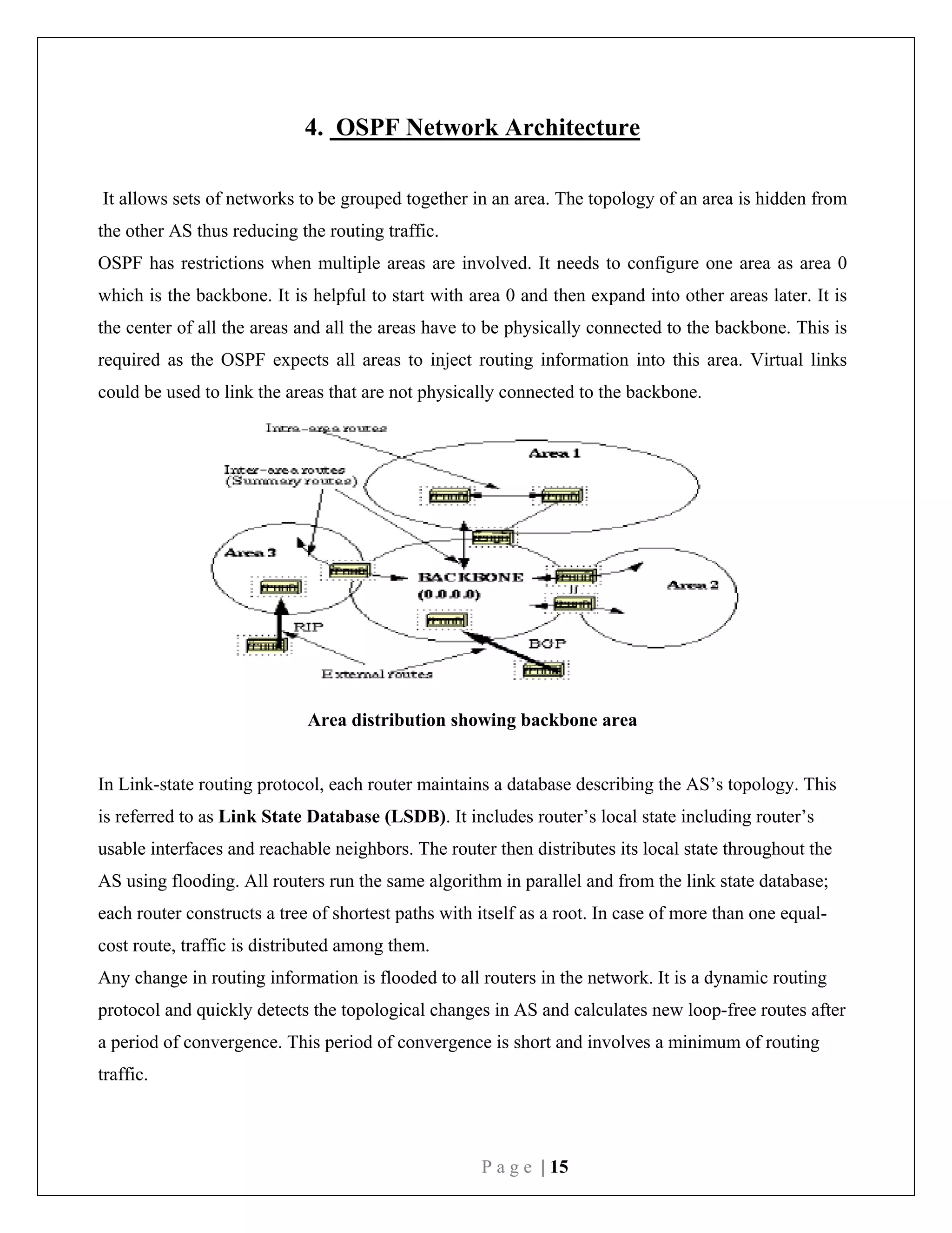 P a g e | 15
4. OSPF Network Architecture
It allows sets of networks to be grouped together in an area. The topology of an area is hidden from
the other AS thus reducing the routing traffic.
OSPF has restrictions when multiple areas are involved. It needs to configure one area as area 0
which is the backbone. It is helpful to start with area 0 and then expand into other areas later. It is
the center of all the areas and all the areas have to be physically connected to the backbone. This is
required as the OSPF expects all areas to inject routing information into this area. Virtual links
could be used to link the areas that are not physically connected to the backbone.
Area distribution showing backbone area
In Link-state routing protocol, each router maintains a database describing the AS’s topology. This
is referred to as Link State Database (LSDB). It includes router’s local state including router’s
usable interfaces and reachable neighbors. The router then distributes its local state throughout the
AS using flooding. All routers run the same algorithm in parallel and from the link state database;
each router constructs a tree of shortest paths with itself as a root. In case of more than one equal-
cost route, traffic is distributed among them.
Any change in routing information is flooded to all routers in the network. It is a dynamic routing
protocol and quickly detects the topological changes in AS and calculates new loop-free routes after
a period of convergence. This period of convergence is short and involves a minimum of routing
traffic.
 