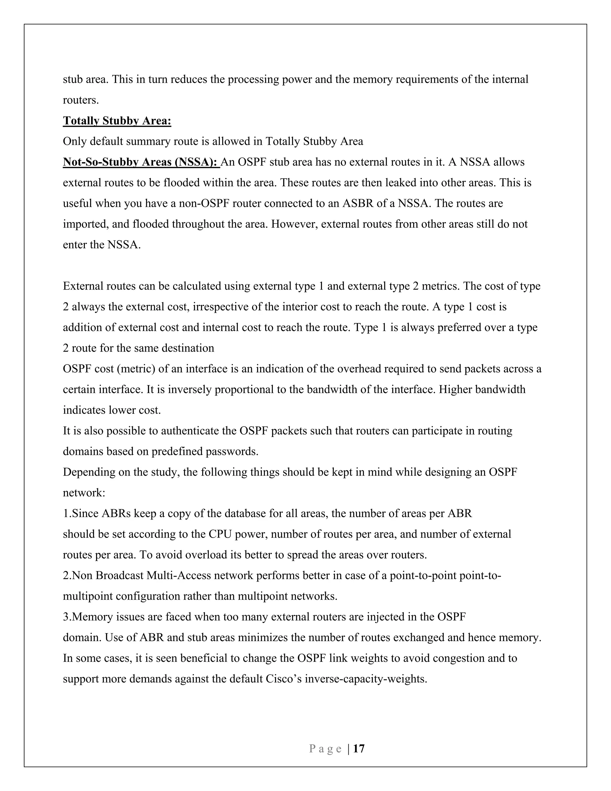 P a g e | 17
stub area. This in turn reduces the processing power and the memory requirements of the internal
routers.
Totally Stubby Area:
Only default summary route is allowed in Totally Stubby Area
Not-So-Stubby Areas (NSSA): An OSPF stub area has no external routes in it. A NSSA allows
external routes to be flooded within the area. These routes are then leaked into other areas. This is
useful when you have a non-OSPF router connected to an ASBR of a NSSA. The routes are
imported, and flooded throughout the area. However, external routes from other areas still do not
enter the NSSA.
External routes can be calculated using external type 1 and external type 2 metrics. The cost of type
2 always the external cost, irrespective of the interior cost to reach the route. A type 1 cost is
addition of external cost and internal cost to reach the route. Type 1 is always preferred over a type
2 route for the same destination
OSPF cost (metric) of an interface is an indication of the overhead required to send packets across a
certain interface. It is inversely proportional to the bandwidth of the interface. Higher bandwidth
indicates lower cost.
It is also possible to authenticate the OSPF packets such that routers can participate in routing
domains based on predefined passwords.
Depending on the study, the following things should be kept in mind while designing an OSPF
network:
1.Since ABRs keep a copy of the database for all areas, the number of areas per ABR
should be set according to the CPU power, number of routes per area, and number of external
routes per area. To avoid overload its better to spread the areas over routers.
2.Non Broadcast Multi-Access network performs better in case of a point-to-point point-to-
multipoint configuration rather than multipoint networks.
3.Memory issues are faced when too many external routers are injected in the OSPF
domain. Use of ABR and stub areas minimizes the number of routes exchanged and hence memory.
In some cases, it is seen beneficial to change the OSPF link weights to avoid congestion and to
support more demands against the default Cisco’s inverse-capacity-weights.
 