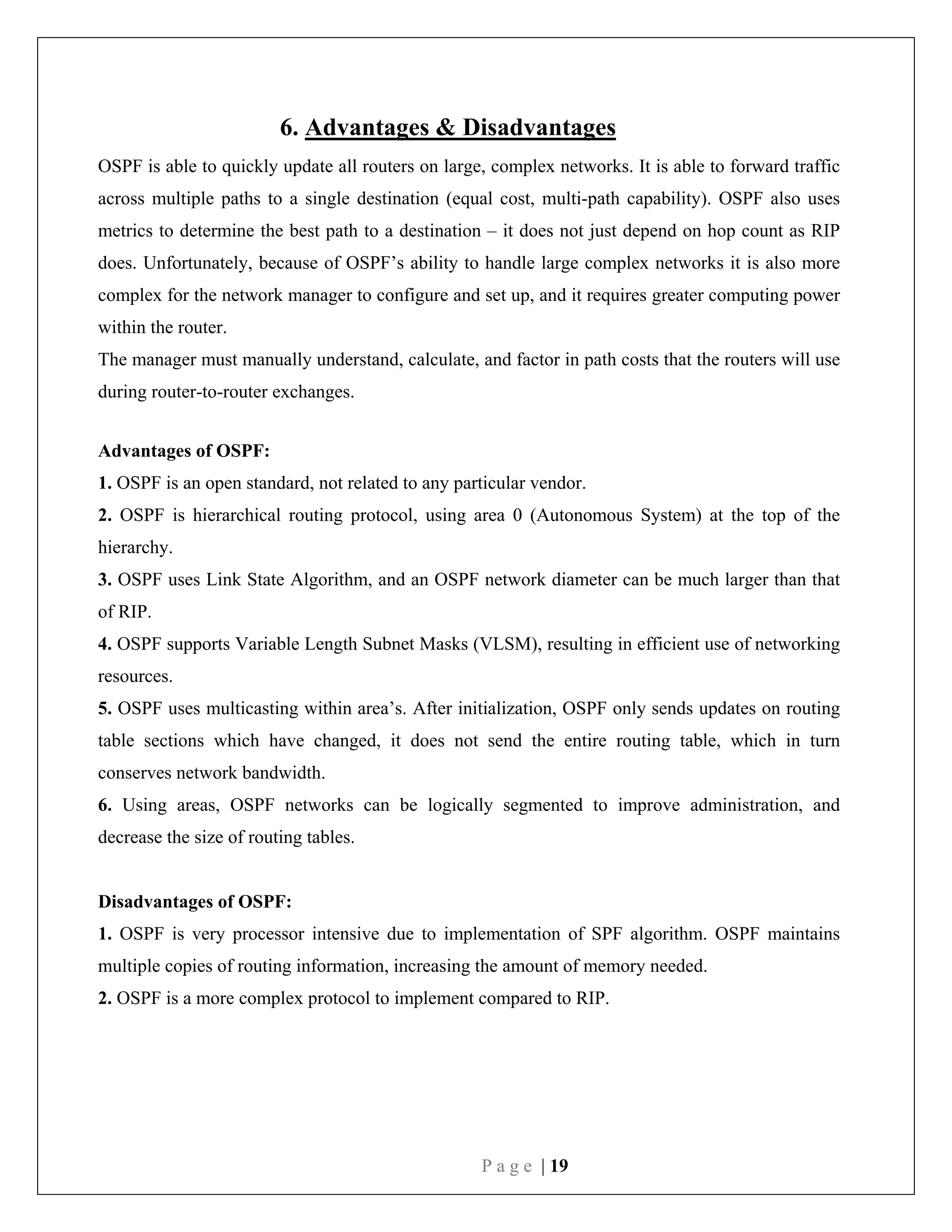 P a g e | 19
6. Advantages & Disadvantages
OSPF is able to quickly update all routers on large, complex networks. It is able to forward traffic
across multiple paths to a single destination (equal cost, multi-path capability). OSPF also uses
metrics to determine the best path to a destination – it does not just depend on hop count as RIP
does. Unfortunately, because of OSPF’s ability to handle large complex networks it is also more
complex for the network manager to configure and set up, and it requires greater computing power
within the router.
The manager must manually understand, calculate, and factor in path costs that the routers will use
during router-to-router exchanges.
Advantages of OSPF:
1. OSPF is an open standard, not related to any particular vendor.
2. OSPF is hierarchical routing protocol, using area 0 (Autonomous System) at the top of the
hierarchy.
3. OSPF uses Link State Algorithm, and an OSPF network diameter can be much larger than that
of RIP.
4. OSPF supports Variable Length Subnet Masks (VLSM), resulting in efficient use of networking
resources.
5. OSPF uses multicasting within area’s. After initialization, OSPF only sends updates on routing
table sections which have changed, it does not send the entire routing table, which in turn
conserves network bandwidth.
6. Using areas, OSPF networks can be logically segmented to improve administration, and
decrease the size of routing tables.
Disadvantages of OSPF:
1. OSPF is very processor intensive due to implementation of SPF algorithm. OSPF maintains
multiple copies of routing information, increasing the amount of memory needed.
2. OSPF is a more complex protocol to implement compared to RIP.
 