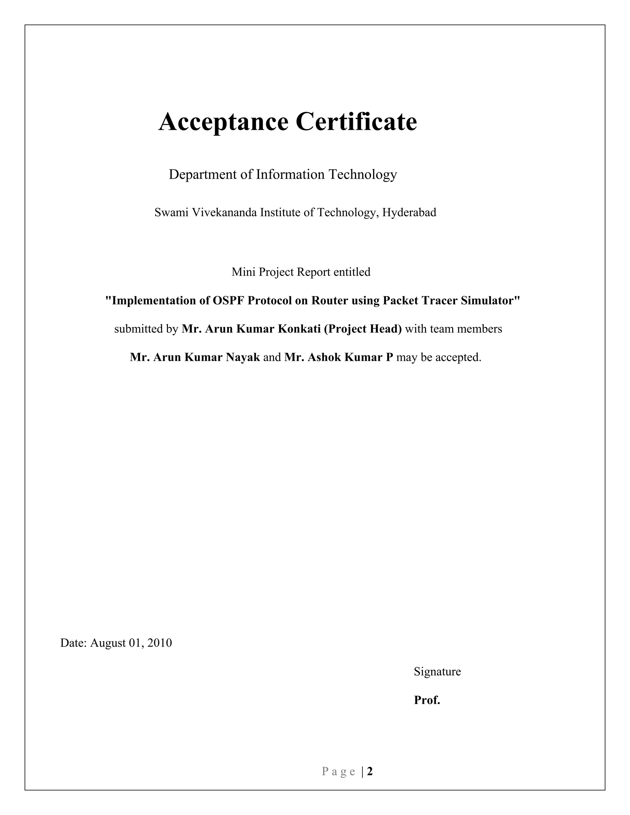 P a g e | 2
Acceptance Certificate
Department of Information Technology
Swami Vivekananda Institute of Technology, Hyderabad
Mini Project Report entitled
"Implementation of OSPF Protocol on Router using Packet Tracer Simulator"
submitted by Mr. Arun Kumar Konkati (Project Head) with team members
Mr. Arun Kumar Nayak and Mr. Ashok Kumar P may be accepted.
Date: August 01, 2010
Signature
Prof.
 