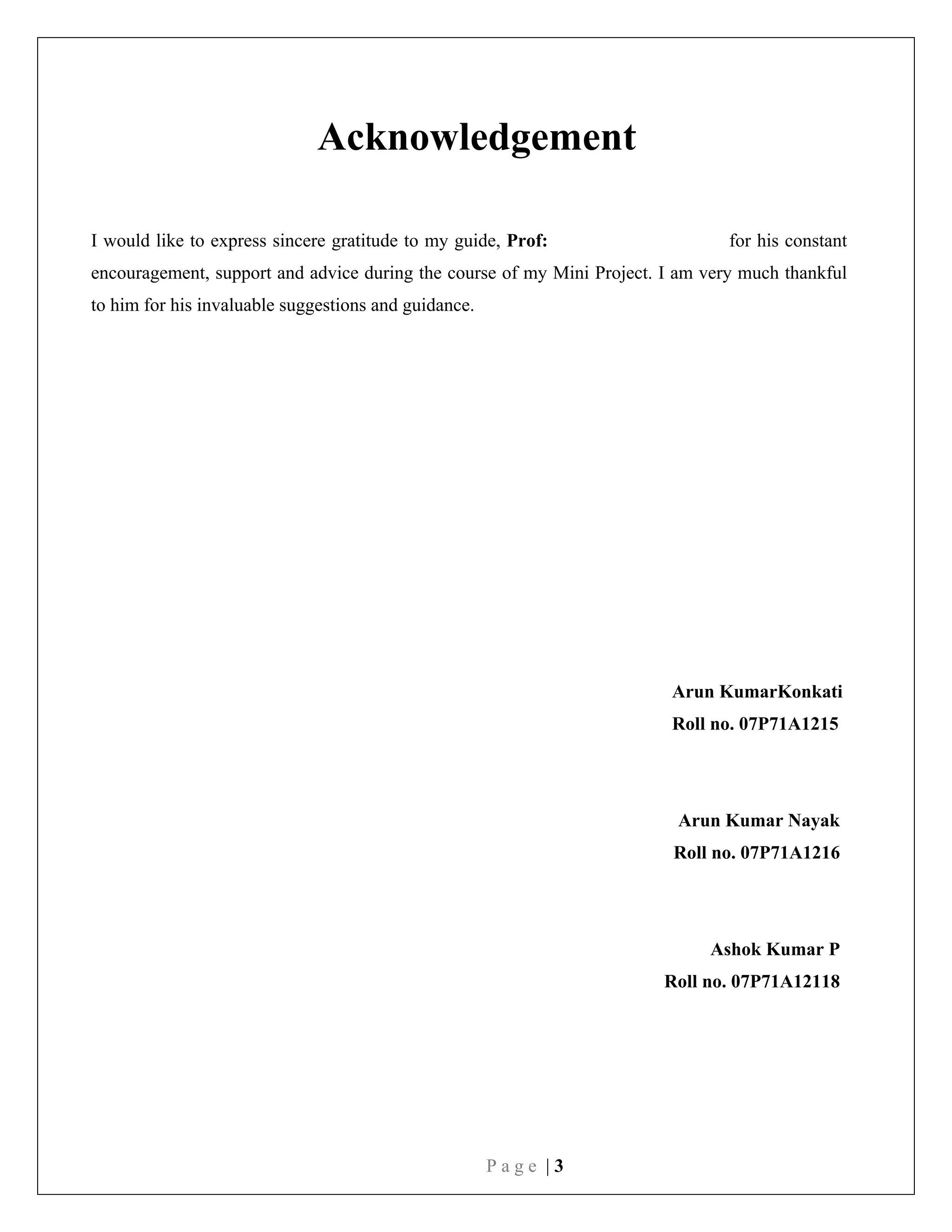 P a g e | 3
Acknowledgement
I would like to express sincere gratitude to my guide, Prof: for his constant
encouragement, support and advice during the course of my Mini Project. I am very much thankful
to him for his invaluable suggestions and guidance.
Arun KumarKonkati
Roll no. 07P71A1215
Arun Kumar Nayak
Roll no. 07P71A1216
Ashok Kumar P
Roll no. 07P71A12118
 