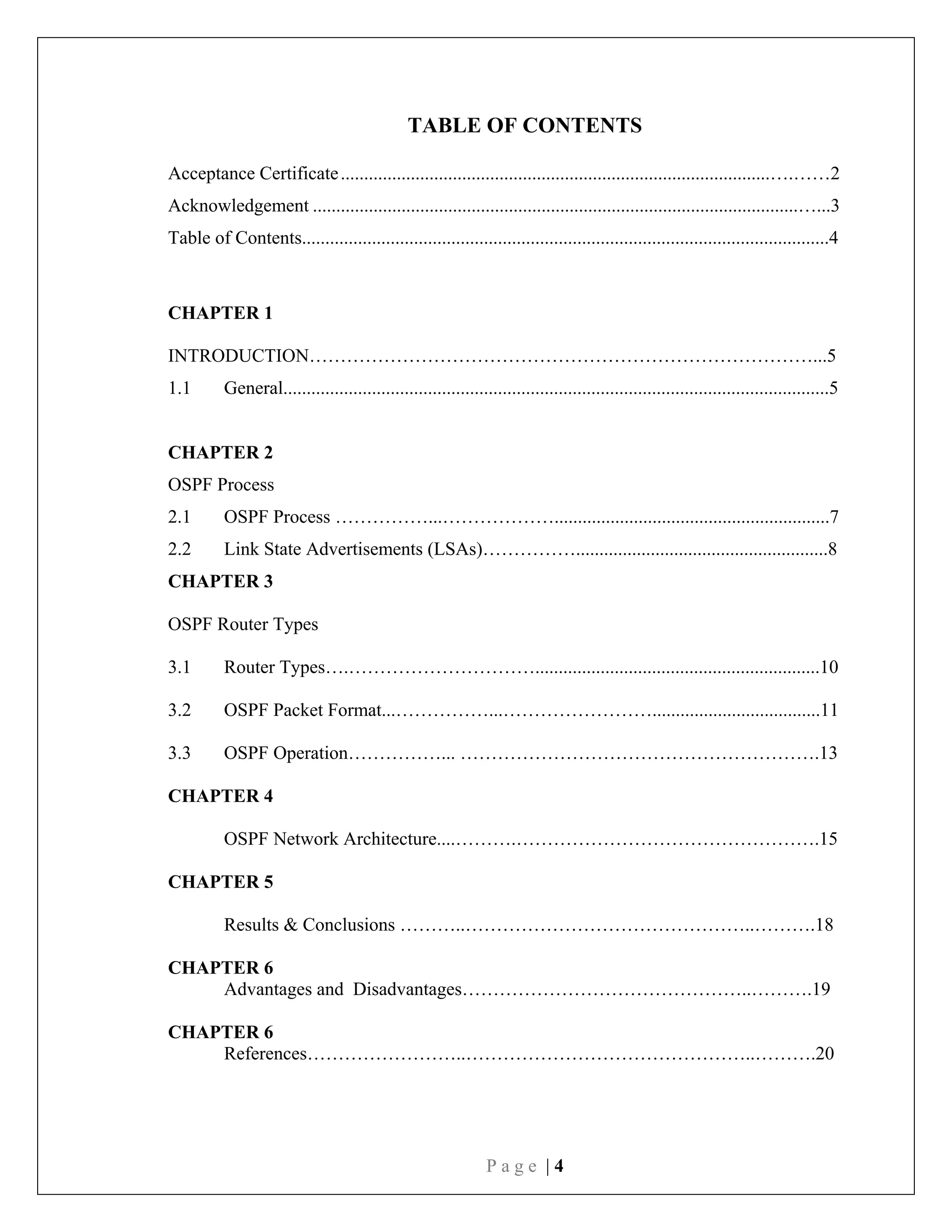 P a g e | 4
TABLE OF CONTENTS
Acceptance Certificate............................................................................................….……2
Acknowledgement ........................................................................................................…...3
Table of Contents.................................................................................................................4
CHAPTER 1
INTRODUCTION………………………………………………………………………...5
1.1 General.....................................................................................................................5
CHAPTER 2
OSPF Process
2.1 OSPF Process ……………...………………...........................................................7
2.2 Link State Advertisements (LSAs)……………......................................................8
CHAPTER 3
OSPF Router Types
3.1 Router Types….………………………….............................................................10
3.2 OSPF Packet Format...……………...……………………....................................11
3.3 OSPF Operation……………... ………………………………………………….13
CHAPTER 4
OSPF Network Architecture....……….………………………………………….15
CHAPTER 5
Results & Conclusions ………..………………………………………..……….18
CHAPTER 6
Advantages and Disadvantages………………………………………..……….19
CHAPTER 6
References……………………..………………………………………..……….20
 