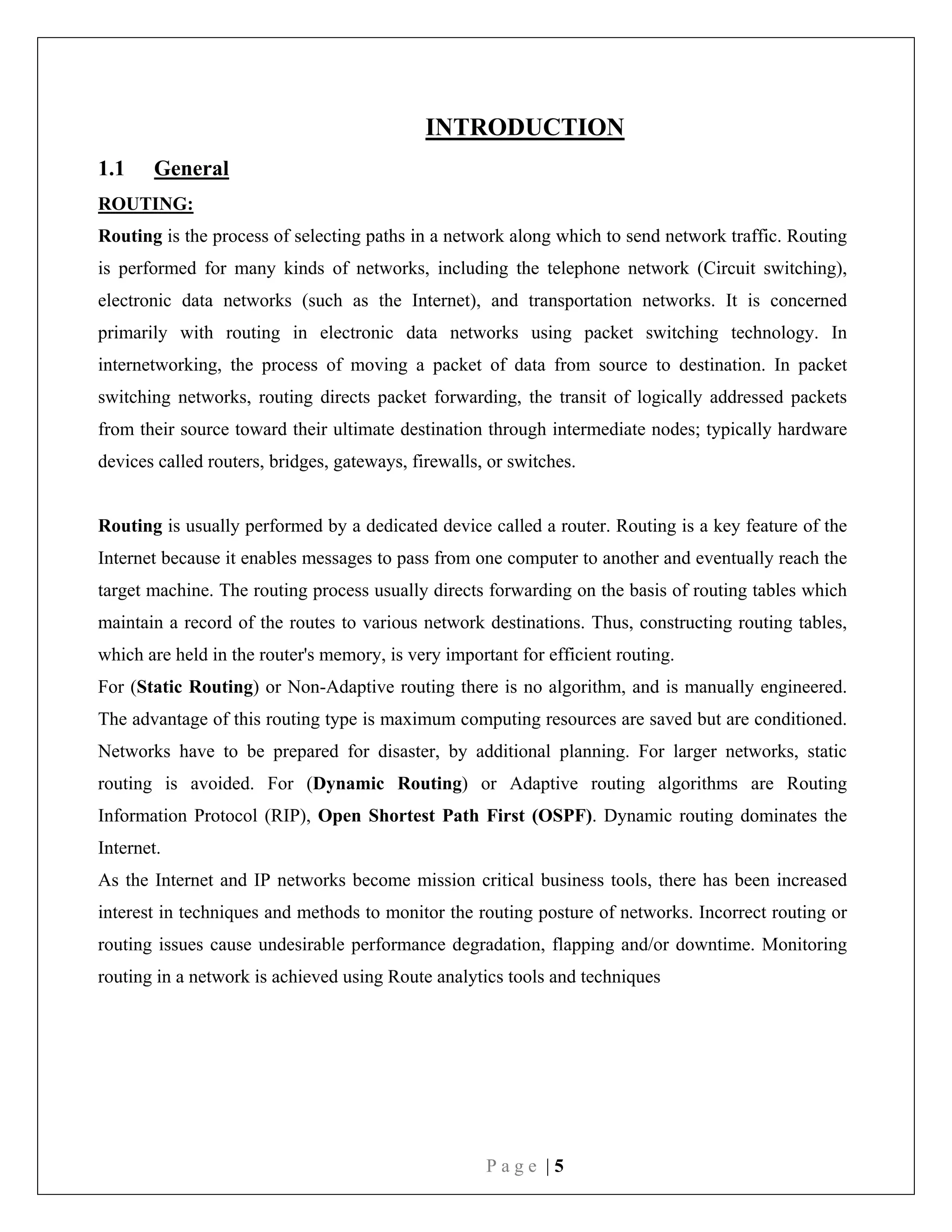 P a g e | 5
INTRODUCTION
1.1 General
ROUTING:
Routing is the process of selecting paths in a network along which to send network traffic. Routing
is performed for many kinds of networks, including the telephone network (Circuit switching),
electronic data networks (such as the Internet), and transportation networks. It is concerned
primarily with routing in electronic data networks using packet switching technology. In
internetworking, the process of moving a packet of data from source to destination. In packet
switching networks, routing directs packet forwarding, the transit of logically addressed packets
from their source toward their ultimate destination through intermediate nodes; typically hardware
devices called routers, bridges, gateways, firewalls, or switches.
Routing is usually performed by a dedicated device called a router. Routing is a key feature of the
Internet because it enables messages to pass from one computer to another and eventually reach the
target machine. The routing process usually directs forwarding on the basis of routing tables which
maintain a record of the routes to various network destinations. Thus, constructing routing tables,
which are held in the router's memory, is very important for efficient routing.
For (Static Routing) or Non-Adaptive routing there is no algorithm, and is manually engineered.
The advantage of this routing type is maximum computing resources are saved but are conditioned.
Networks have to be prepared for disaster, by additional planning. For larger networks, static
routing is avoided. For (Dynamic Routing) or Adaptive routing algorithms are Routing
Information Protocol (RIP), Open Shortest Path First (OSPF). Dynamic routing dominates the
Internet.
As the Internet and IP networks become mission critical business tools, there has been increased
interest in techniques and methods to monitor the routing posture of networks. Incorrect routing or
routing issues cause undesirable performance degradation, flapping and/or downtime. Monitoring
routing in a network is achieved using Route analytics tools and techniques
 