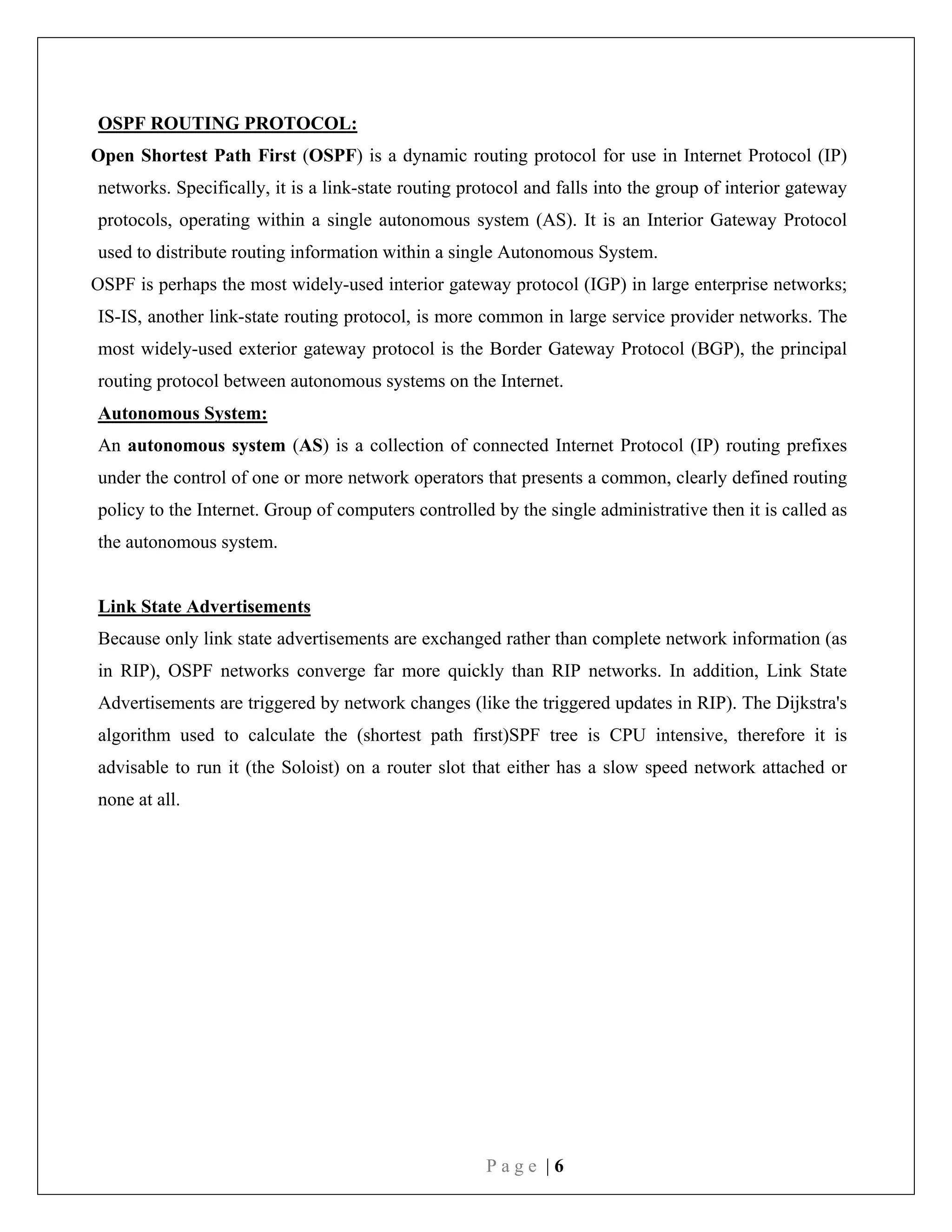P a g e | 6
OSPF ROUTING PROTOCOL:
Open Shortest Path First (OSPF) is a dynamic routing protocol for use in Internet Protocol (IP)
networks. Specifically, it is a link-state routing protocol and falls into the group of interior gateway
protocols, operating within a single autonomous system (AS). It is an Interior Gateway Protocol
used to distribute routing information within a single Autonomous System.
OSPF is perhaps the most widely-used interior gateway protocol (IGP) in large enterprise networks;
IS-IS, another link-state routing protocol, is more common in large service provider networks. The
most widely-used exterior gateway protocol is the Border Gateway Protocol (BGP), the principal
routing protocol between autonomous systems on the Internet.
Autonomous System:
An autonomous system (AS) is a collection of connected Internet Protocol (IP) routing prefixes
under the control of one or more network operators that presents a common, clearly defined routing
policy to the Internet. Group of computers controlled by the single administrative then it is called as
the autonomous system.
Link State Advertisements
Because only link state advertisements are exchanged rather than complete network information (as
in RIP), OSPF networks converge far more quickly than RIP networks. In addition, Link State
Advertisements are triggered by network changes (like the triggered updates in RIP). The Dijkstra's
algorithm used to calculate the (shortest path first)SPF tree is CPU intensive, therefore it is
advisable to run it (the Soloist) on a router slot that either has a slow speed network attached or
none at all.
 