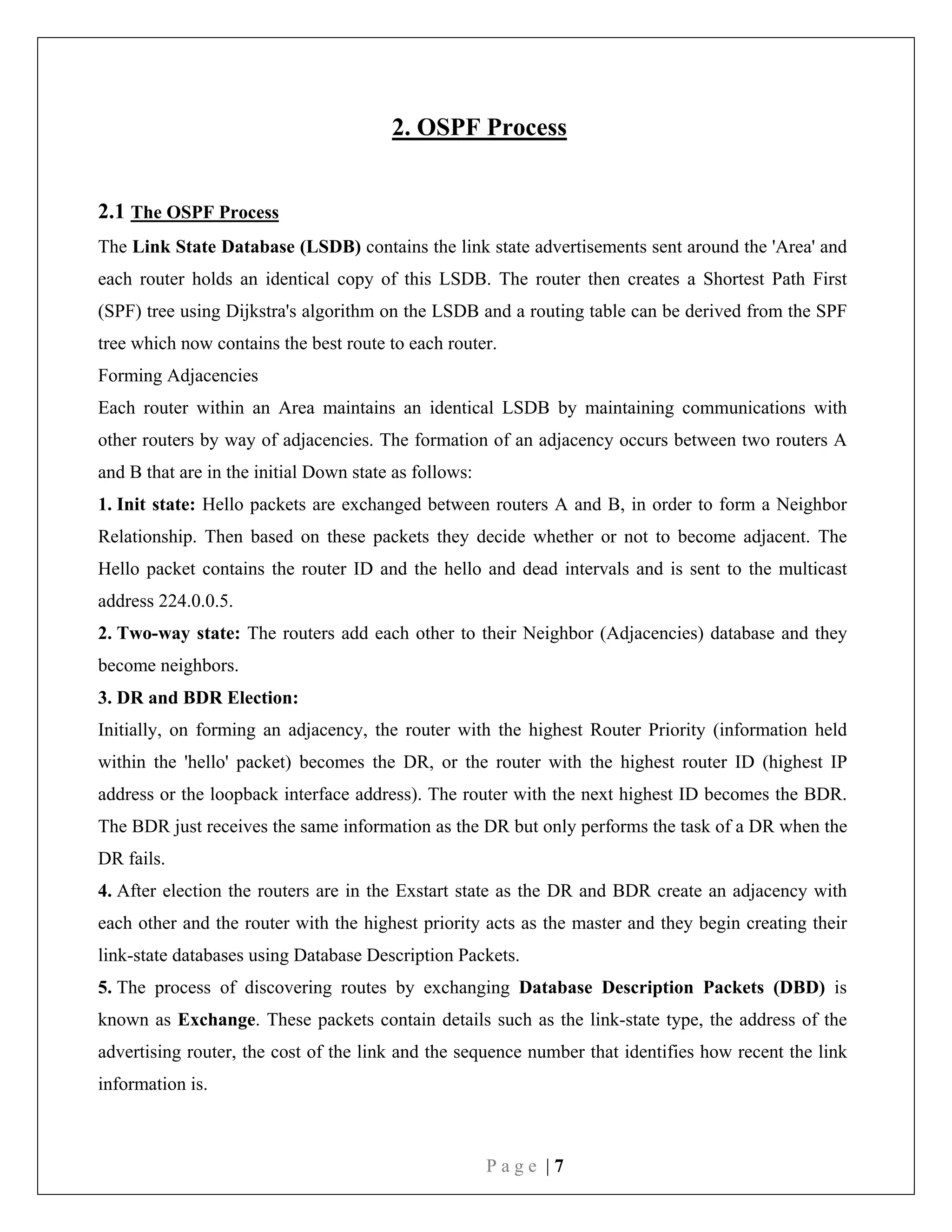 P a g e | 7
2. OSPF Process
2.1 The OSPF Process
The Link State Database (LSDB) contains the link state advertisements sent around the 'Area' and
each router holds an identical copy of this LSDB. The router then creates a Shortest Path First
(SPF) tree using Dijkstra's algorithm on the LSDB and a routing table can be derived from the SPF
tree which now contains the best route to each router.
Forming Adjacencies
Each router within an Area maintains an identical LSDB by maintaining communications with
other routers by way of adjacencies. The formation of an adjacency occurs between two routers A
and B that are in the initial Down state as follows:
1. Init state: Hello packets are exchanged between routers A and B, in order to form a Neighbor
Relationship. Then based on these packets they decide whether or not to become adjacent. The
Hello packet contains the router ID and the hello and dead intervals and is sent to the multicast
address 224.0.0.5.
2. Two-way state: The routers add each other to their Neighbor (Adjacencies) database and they
become neighbors.
3. DR and BDR Election:
Initially, on forming an adjacency, the router with the highest Router Priority (information held
within the 'hello' packet) becomes the DR, or the router with the highest router ID (highest IP
address or the loopback interface address). The router with the next highest ID becomes the BDR.
The BDR just receives the same information as the DR but only performs the task of a DR when the
DR fails.
4. After election the routers are in the Exstart state as the DR and BDR create an adjacency with
each other and the router with the highest priority acts as the master and they begin creating their
link-state databases using Database Description Packets.
5. The process of discovering routes by exchanging Database Description Packets (DBD) is
known as Exchange. These packets contain details such as the link-state type, the address of the
advertising router, the cost of the link and the sequence number that identifies how recent the link
information is.
 