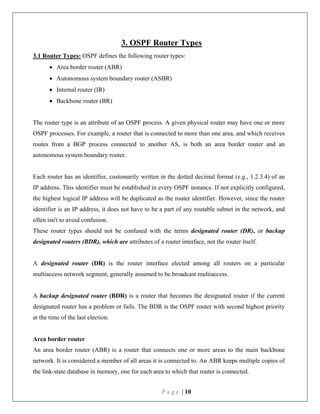 P a g e | 10
3. OSPF Router Types
3.1 Router Types: OSPF defines the following router types:
 Area border router (ABR)
 Autonomous system boundary router (ASBR)
 Internal router (IR)
 Backbone router (BR)
The router type is an attribute of an OSPF process. A given physical router may have one or more
OSPF processes. For example, a router that is connected to more than one area, and which receives
routes from a BGP process connected to another AS, is both an area border router and an
autonomous system boundary router.
Each router has an identifier, customarily written in the dotted decimal format (e.g., 1.2.3.4) of an
IP address. This identifier must be established in every OSPF instance. If not explicitly configured,
the highest logical IP address will be duplicated as the router identifier. However, since the router
identifier is an IP address, it does not have to be a part of any routable subnet in the network, and
often isn't to avoid confusion.
These router types should not be confused with the terms designated router (DR), or backup
designated routers (BDR), which are attributes of a router interface, not the router itself.
A designated router (DR) is the router interface elected among all routers on a particular
multiaccess network segment, generally assumed to be broadcast multiaccess.
A backup designated router (BDR) is a router that becomes the designated router if the current
designated router has a problem or fails. The BDR is the OSPF router with second highest priority
at the time of the last election.
Area border router
An area border router (ABR) is a router that connects one or more areas to the main backbone
network. It is considered a member of all areas it is connected to. An ABR keeps multiple copies of
the link-state database in memory, one for each area to which that router is connected.
 