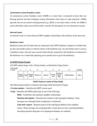 P a g e | 11
Autonomous system boundary router
An autonomous system boundary router (ASBR) is a router that is connected to more than one
Routing protocol and that exchanges routing information with routers in other protocols. ASBRs
typically also run an exterior routing protocol (e.g., BGP), or use static routes, or both. An ASBR is
used to distribute routes received from other, external ASs throughout its own autonomous system.
Internal router
An internal router is a router that has OSPF neighbor relationships with interfaces in the same area.
Backbone router
Backbone routers are all routers that are connected to the OSPF backbone, irrespective whether they
are also area border routers or internal routers of the backbone area. An area border router is always
a backbone router, since all areas must be either directly connected to the backbone or connected to
the backbone via a virtual link (spanning across another area to get to the backbone).
3.2 OSPF Packet Format
All OSPF packets begin with a 24-byte header, as illustrated in figure below:
OSPF Packets Consist of Nine Fields
The following descriptions summarize the header fields illustrated in Figure.
• Version number—Identifies the OSPF version used.
• Type—Identifies the OSPF packet type as one of the following:
Hello—Establishes and maintains neighbor relationships.
Database description—Describes the contents of the topological database. These
messages are exchanged when an adjacency is initialized.
Link-state request—Requests pieces of the topological database from neighbor
routers. These messages are exchanged after a router discovers (by examining database
description packets) that parts of its topological database are outdated.
 