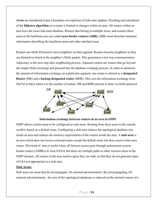 P a g e | 16
Areas are introduced to put a boundary on explosion of link-state updates. Flooding and calculation
of the Dijkstra algorithm on a router is limited to changes within an area. All routers within an
area have the exact link-state database. Routers that belong to multiple areas, and connect these
areas to the backbone area are called area border routers (ABR). ABRs must therefore maintain
information describing the backbone areas and other attached areas.
Routers use Hello Protocol to elect neighbors on that segment. Routers become neighbors as they
see themselves listed in the neighbor’s Hello packet. This guarantees a two way communication.
Adjacency is the next step after neighboring process. Adjacent routers are routers that go beyond
the simple Hello exchange and proceed into the database exchange process. In order to minimize
the amount of information exchange on a particular segment, one router is elected as a designated
Router (DR) and a backup designated router (BDR). This cuts the information exchange from
O(n*n) to O(n) where n is the number of routers. DR and BDR election is done via Hello protocol.
Information exchange between routers in an area in OSPF
OSPF allows certain areas to be configured as stub areas. Routing from these areas to the outside
world is based on a default route. Configuring a stub area reduces the topological database size
inside an area and reduces the memory requirements of the routers inside the area. A stub area is
an area which does not receive external routes except the default route, but does receive inter-area
routes. This kind of area is useful when, all Internet access goes through autonomous system
border routers (ASBRs) in Area 0.0.0.0, but there are multiple paths to other nonzero areas in the
OSPF domain. All routers in the area need to agree they are stub, so that they do not generate types
of LSA not appropriate to a stub area.
Stub Areas:
Stub areas are areas that do not propagate AS external advertisements. By not propagating AS
external advertisements, the size of the topological databases is reduced on the internal routers of a
 