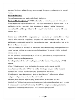 P a g e | 17
stub area. This in turn reduces the processing power and the memory requirements of the internal
routers.
Totally Stubby Area:
Only default summary route is allowed in Totally Stubby Area
Not-So-Stubby Areas (NSSA): An OSPF stub area has no external routes in it. A NSSA allows
external routes to be flooded within the area. These routes are then leaked into other areas. This is
useful when you have a non-OSPF router connected to an ASBR of a NSSA. The routes are
imported, and flooded throughout the area. However, external routes from other areas still do not
enter the NSSA.
External routes can be calculated using external type 1 and external type 2 metrics. The cost of type
2 always the external cost, irrespective of the interior cost to reach the route. A type 1 cost is
addition of external cost and internal cost to reach the route. Type 1 is always preferred over a type
2 route for the same destination
OSPF cost (metric) of an interface is an indication of the overhead required to send packets across a
certain interface. It is inversely proportional to the bandwidth of the interface. Higher bandwidth
indicates lower cost.
It is also possible to authenticate the OSPF packets such that routers can participate in routing
domains based on predefined passwords.
Depending on the study, the following things should be kept in mind while designing an OSPF
network:
1.Since ABRs keep a copy of the database for all areas, the number of areas per ABR
should be set according to the CPU power, number of routes per area, and number of external
routes per area. To avoid overload its better to spread the areas over routers.
2.Non Broadcast Multi-Access network performs better in case of a point-to-point point-to-
multipoint configuration rather than multipoint networks.
3.Memory issues are faced when too many external routers are injected in the OSPF
domain. Use of ABR and stub areas minimizes the number of routes exchanged and hence memory.
In some cases, it is seen beneficial to change the OSPF link weights to avoid congestion and to
support more demands against the default Cisco’s inverse-capacity-weights.
 