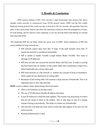 P a g e | 18
5. Results & Conclusions
OSPF protocol defined in RFC 2328, provides a high functionality open protocol that allows
multiple vendor networks to communicate using TCP/IP protocol family. OSPF was the first widely
deployed routing protocol that could converge a network in the low seconds, and guarantee loop-free
paths. It has a great many features that allow the imposition of policies about the propagation of routes,
for load sharing, and for selective route importing. It can also provide better load-sharing on external
links than other IGPs.
The traditional RIP has its limits which has given way to OSPF. Some limitations of RIP that
causes problem in large network are:
 RIP network cannot span more that 15 hops. If the path includes more than 15
routers the network is considered unreachable.
 RIP is unable to handle Variable Length Subnet Masks (VLSM). This leads to
shortage of IP addresses.
 RIP does not take into account the network delays and link costs. It makes a routing
decision based only on number of hop counts rather than considering a longer but a
better bandwidth and a slower delay path.
 RIP treats network as a flat network i.e. without any concept of areas or boundaries.
There cannot be any abstraction on routing table.
 Broadcast of full routing table will consume a large amount of bandwidth. This is an
important issue in slow link networks.
OSPF is seen to address many shortcomings discussed earlier:
 There is no limitation on the hop counts.
 The use of VLSM allows flexible IP address allocation.
 It uses IP multicast to send link-state updates. This ensures less processing on routers
that are not meant to listen to the packets. This is only done in case of a change
instead of doing it periodically. This helps in a better use of bandwidth.
 The network is divided into areas which avoids link state updates to be sent over the
entire network.
 Routing authentication is used.
 