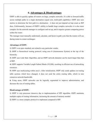 P a g e | 19
6. Advantages & Disadvantages
OSPF is able to quickly update all routers on large, complex networks. It is able to forward traffic
across multiple paths to a single destination (equal cost, multi-path capability). OSPF also uses
metrics to determine the best path to a destination – it does not just depend on hop count as RIP
does. Unfortunately, because of OSPF’s ability to handle large complex networks it is also more
complex for the network manager to configure and set up, and it requires greater computing power
within the router.
The manager must manually understand, calculate, and factor in path costs that the routers will use
during router-to-router exchanges.
Advantages of OSPF:
1. OSPF is an open standard, not related to any particular vendor.
2. OSPF is hierarchical routing protocol, using area 0 (Autonomous System) at the top of the
hierarchy.
3. OSPF uses Link State Algorithm, and an OSPF network diameter can be much larger than that
of RIP.
4. OSPF supports Variable Length Subnet Masks (VLSM), resulting in efficient use of networking
resources.
5. OSPF uses multicasting within area’s. After initialization, OSPF only sends updates on routing
table sections which have changed, it does not send the entire routing table, which in turn
conserves network bandwidth.
6. Using areas, OSPF networks can be logically segmented to improve administration, and
decrease the size of routing tables.
Disadvantages of OSPF:
1. OSPF is very processor intensive due to implementation of SPF algorithm. OSPF maintains
multiple copies of routing information, increasing the amount of memory needed.
2. OSPF is a more complex protocol to implement compared to RIP.
 