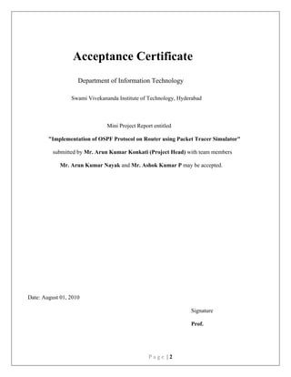 P a g e | 2
Acceptance Certificate
Department of Information Technology
Swami Vivekananda Institute of Technology, Hyderabad
Mini Project Report entitled
"Implementation of OSPF Protocol on Router using Packet Tracer Simulator"
submitted by Mr. Arun Kumar Konkati (Project Head) with team members
Mr. Arun Kumar Nayak and Mr. Ashok Kumar P may be accepted.
Date: August 01, 2010
Signature
Prof.
 