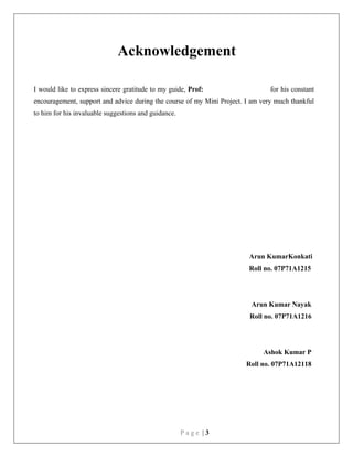 P a g e | 3
Acknowledgement
I would like to express sincere gratitude to my guide, Prof: for his constant
encouragement, support and advice during the course of my Mini Project. I am very much thankful
to him for his invaluable suggestions and guidance.
Arun KumarKonkati
Roll no. 07P71A1215
Arun Kumar Nayak
Roll no. 07P71A1216
Ashok Kumar P
Roll no. 07P71A12118
 