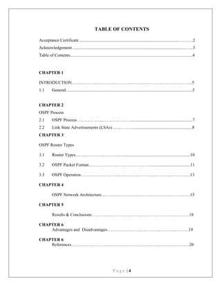 P a g e | 4
TABLE OF CONTENTS
Acceptance Certificate............................................................................................….……2
Acknowledgement ........................................................................................................…...3
Table of Contents.................................................................................................................4
CHAPTER 1
INTRODUCTION………………………………………………………………………...5
1.1 General.....................................................................................................................5
CHAPTER 2
OSPF Process
2.1 OSPF Process ……………...………………...........................................................7
2.2 Link State Advertisements (LSAs)……………......................................................8
CHAPTER 3
OSPF Router Types
3.1 Router Types….………………………….............................................................10
3.2 OSPF Packet Format...……………...……………………....................................11
3.3 OSPF Operation……………... ………………………………………………….13
CHAPTER 4
OSPF Network Architecture....……….………………………………………….15
CHAPTER 5
Results & Conclusions ………..………………………………………..……….18
CHAPTER 6
Advantages and Disadvantages………………………………………..……….19
CHAPTER 6
References……………………..………………………………………..……….20
 